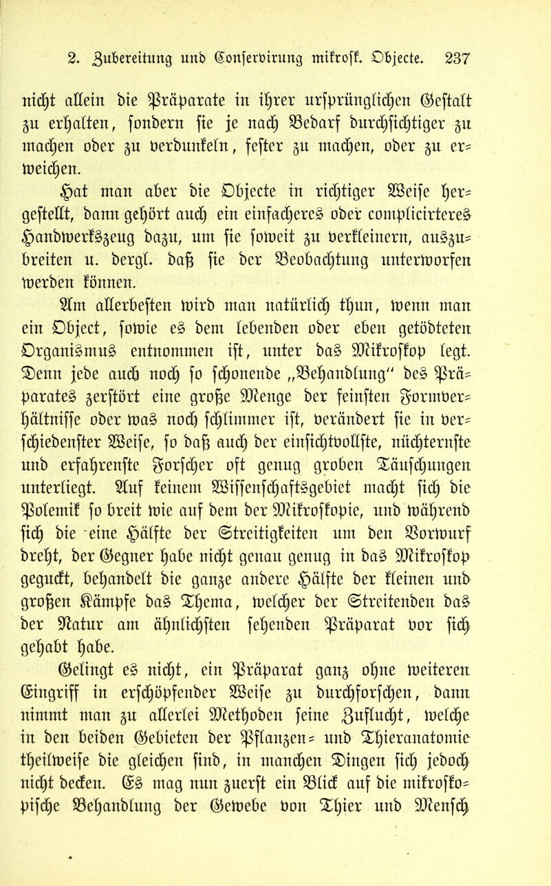 nictjt allein bie Präparate in it)rer urfprüngtidijen ©eftalt gu ermatten, fonbern fie je nactj SSebarf burd)fid)tiger 51t machen ober ^u berbunfetn, fefter ju machen, ober %u er- meinen. £at man aber bie Objecte in richtiger SBeife Ijer- gefteKt, bann gehört audEj ein einfad)ere§ ober compticirtereä ^anbtnerf^eug ba$u, nm fie fotoeit $u berfteinern, auä$u? breiten n. bergt, baf$ fie ber ^Beobachtung nntertoorfen tnerben fönnen. 2lm atterbeften mirb man natürlich tt)un, menn man ein Object, fotoie e§> bem tebenben ober eben getöbteten Drgani£mu£ entnommen ift, nnter ba§ SKifroffop legt. Senn jebe auch nodfj fo fctjonenbe „33el)anbtnng be3 $ßrä- parateg gerftört eine grofje SDtenge ber feinften gormber- tjättniffe ober mag nod) fd)timmer ift, beränbert fie in ber- fd)iebenfter SBeife, fo bafj and) ber einfidjtbottfte, nüdfjternfte nxxb erfahrende gorfd)er oft genng groben Säufdjungen nntertiegt. 2tuf feinem Söiffenfdfjaftggebiet mad)t fid) bie ^ßotemif fo breit mie anf bem ber SOtifroffopie, nnb mä^renb fidjj bie eine £mtfte ber (Streitigfeiten nm ben SSortonrf breljt, ber ©egner habe nicht genau genng in bag SDtifroffop gegndt, bet)anbett bie gange anbere ^ätfte ber deinen nnb großen Kämpfe bag St)enta, metctjer ber ©treitenben bag ber Statur am ät)ntid)ften fet)exxben Präparat bor ftd) gehabt habe. ©etingt eg nicht, ein Präparat gang ohne meiteren (Singriff in erfdfjöpfenber SBeife gu burchforfctjen, bann nimmt man gu atlertei SKetljoben feine Zuflucht, metche in ben beiben ©ebieten ber Sßftangen? nnb Stjieranatomie tljeitmeife bie gleichen finb, in mannen Singen fidfj jeboctj nicht bedext. (Sg mag nun guerft ein 93tid anf bie mifroffo- pifd^e SSe^anbtung ber ©etoebe bon Stjier nnb ÜDtenfdh