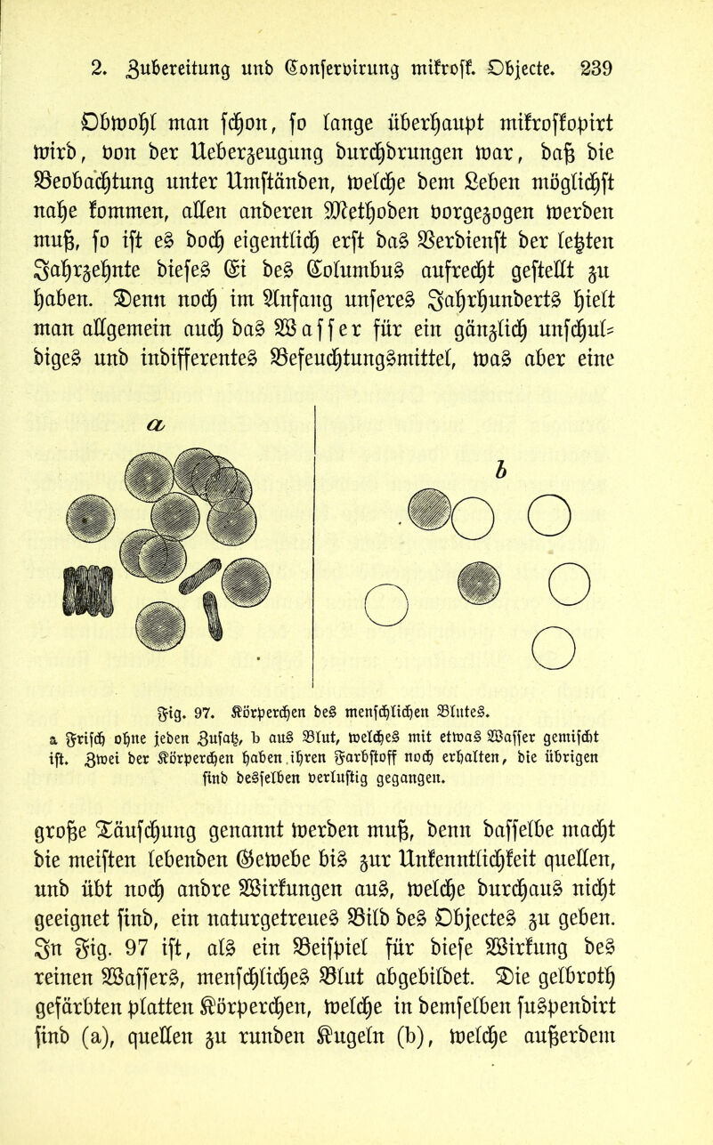 Dbmoht man fdfjon, jo lange überhaupt mifroffobirt mirb, Oon ber Ueber^eugung burcf)brungen mar, baf$ bte ^Beobachtung unter Umftänben, meiere bem Seben möglidhft nahe fommen, allen anberen 9Ket^oben t>orge§ogen merben muf3, fo ijt eg hoch eigenttidE) erjt bag SSerbienft ber testen Sat^ehnte biefeg ©i beg (Solumbug aufrecht gejtellt jn haben. Senn noch im Stnfang unfereg Satyrfjunbertg fyiett man allgemein auch bag SB a j j e r für ein gänzlich unfdjuls bigeg nnb inbifferenteg SSefeuchtunggmittet, mag aber eine Cb $ig. 97. Äörperdjen be§ menfdjttdjen 33Iute§. & grifdj o^ne jebert 3ufa£, b au§ 23tut, meldjeS mit etma§ äöaffer gemifdit ift. Bmei ber Äperdjen ^aben i^rert ^arbftoff nod) ermatten, bte übrigen finb beweiben bertuftig gegangen. grof$e Säufdhung genannt merben muß, benn baffelbe macht bie meijten tebenben ®emebe big jnr Un!enntüd)!eit quellen, nnb übt noch anbre SBirfmtgen aug, melcfje bnrd)ang nicht geeignet finb, ein naturgetreueg S3itb beg Objecteg §n geben. Sn gig. 97 ift, alg ein SSeifpiel für biefe SBirfung beg reinen SBafferg, menfchlicheg 35fnt abgebitbet. Sie gelbroth gefärbten platten Sörberdhen, metd^e in bemfelben fugbenbirt finb (a), quellen ju rnnben Sugeln (b), meld£)e aufferbem