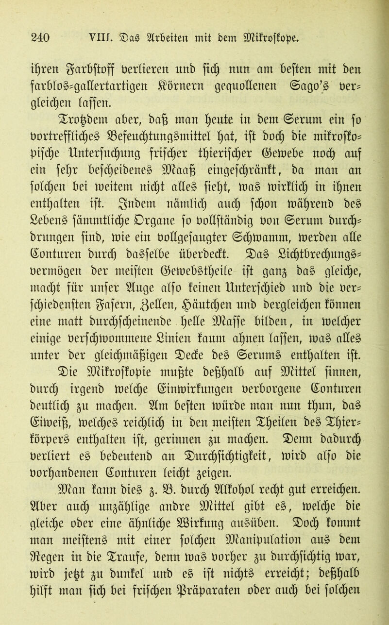 ihren garbftoff tiertieren unb fid) nun am besten mit ben farb(od=ga£tertartigen Körnern gequollenen ©ago’d tier= gleichen taffen. lEtoßbcm aber, baff man beute in bem ©erum ein fo tiortreffticbed ®efeucE)tung§mittet t)at, ift bod) bie ntifroffo* pifcbe Unterfucbung frifcßer t()ierifdjer ©etoebe noch auf ein fe^r befcßeibened SOtaaff eingefd)tan!t, ba man an fotdten bei ioeitem nidjt alted fiept, toad mirttidj in ihnen enthalten ift. ignbem nämlid) and) fdjon mätfrenb bed Sehend fämmttidie Organe fo tiottftänbig tiott ©erntn burd)= brungen finb, mie ein oottgefaugter ©djloamm, tnerben alte ©onturen burdj badfetbe überbedt. ®ad Sithtbrectjungd* tiermögen ber meiften ©etoebdtbeife ift gang bad gleiche, macht für unfer Stitge atfo feinen Uuterfdpeb unb bie tier- fcßiebenften gafern, Reffen, .fiäutdjen unb bergteidjen fönnen eine matt burd)fd)einenbe bette iöcaffe bitben, in toelcber einige tierfdbtoommene Sinien faunt abnen taffen, tu ad alted unter ber gleichmäßigen ®ede bed ©ernmd enthalten ift. 2)ie SKtfroftopie mußte beßbatb auf ÜJtittet finnen, burcb irgenb loetcbe ©intoirfungen tierborgene ©onturen beutticb gu machen. 9lm beften mürbe man nun tt)un, bad ©imeiß, melcbcd reichlich in ben meiften Speiten bed Spier* förperd enthalten ift, gerinnen gu machen. Senn baburd) tiertiert ed bebeutenb an Surcbficbtigfeit, mirb atfo bie tiorhanbenen ©onturen leicht geigen. 9Kan fann bied g. 23. bnrch Stttohot recßt gut erreidhen. Stber auch ungäf)tige anbre Söfittel gibt ed, tueldje bie gleiche ober eine ähnliche Sßirtung audübeit. Socß fommt man meiftend mit einer fotcßen ÜOtaniputation and bem Stegen in bie Traufe, benn tnad tiotper gu burcbfidjtig mar, mirb jeßt gu bunfet unb ed ift nidjtd erreicht; beßbatb hilft man fidj bei frifdjett Präparaten ober aud) bei folgen
