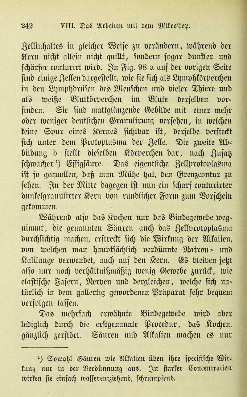 BedintjatteS in gteidfer SBeife ju beränbern, toätjrenb ber ®ern nidjt adein nidft quidt, fonbern fogar bunfter unb fd)ärfer conturirt tuirb. gig. 98 a auf ber hörigen Sette finb einige Beden bargefteltt, Jnie fie fiel) atS Spmpljförperdfen in ben Spmpfjbriifen be§ ÜDlenfdjen unb Dieter Spiere unb al§ toeifjc SBtutförperdfen int 93fute berfetben bor= finben. Sie finb mattgtänjenbe ©ebitbe mit einer metjr ober meniger beutticfien (Skanulirung berfetjen, in tbetdjen feine Spur eines fernes fidftbar ift, berfetbe berftedt fid) unter bent fßrotoptaSma ber Bede. Sie gtueite 3tb= bitbung b ftedt biefetben ®örperdjen bar, nad) Bufab fdjmadjer *) (Sffigfäure. Sa§ eigentliche BedprotoptaSma ift fo gequoden, baff matt iüiitpe fjat, ben ©renjeontur ju fetjen. Qn ber SJtitte bagegen ift nun ein feparf conturirter bunfetgranutirter Stern bon runbtidjer Borat jum SSorfdfein gefommen. SBäprenb atfo baS Stocpen nur baS 93inbegetoebe iueg- nimmt, bie genannten Säuren and) ba§ BedprotoptaSma burcpfidjtig matten, erftredt fiep bie SBirfung ber Sttfatien, bon melden matt pauptfäcpticp berbiinnte SJtatron* unb Kalilauge bertnenbet, artet) auf ben Sera. @S bleiben je|t atfo nur noep berpättniffmäffig toenig ©etoebe jurüd, toie etaftifepe Bafeln, Serben unb bergteiepen, toetdje fid) na- türlich in bem gallertig getoorbenen Präparat fefjr bequem berfotgen taffen. SaS meprfaep ermähnte Soinbegetoebe tbirb aber tebiglicp burd) bie erftgenannte fßrocebttr, baS Stodjert, gän^tiep jerftört. Säuren unb Sttfatien madpen e§ nur *) ©ovootft ©äuren nie Üllfatien üben if>re fpecififcpe 2öir= fung nur in ber Sßerbünnung aub. 3n ftarfer (ioncentration ii'trfen fie einfad) trafferentjietjeub, fdjrnmpfenb.
