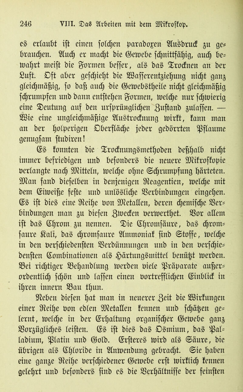 eS ertaubt ift einen fotdjen parabojen Slulbrucf gu ge« braunen. Sind) er macht bie ©eWebe fchnittfäljig, auch be= lnatjrt meift bie formen beffer, atS ba§ Srocfneit an ber Suft. Dft aber gefchielft bie SBafferentgiefjung nicht gang gleichmäßig, fo bafi and) bie ©eWebStf)eUe nid)t gleichmäßig fcßrumpfen unb bann entfielen formen, Welche nur fdjWierig eine Deutung auf ben urfprüngtichen Suftanb gulaffen. — SBie eine ungleichmäßige SluStrocfnung Wirft, fann man an ber holperigen Oberfläche jeher gebörrten ißftaume genugfam ftubiren! ©S fonnten bie 2äodmmg§metf)oben beßßatb nicht immer befriebigen unb befonberS bie neuere fDtifroffopie berlangte nach SOcittetn, Welche ohne Schrumpfung härteten, fötan fanb biefelben in benjenigen Üteagentien, Weldje mit bem ©iweiße fefte unb unlösliche SJerbinbungett eingehen. ©S ift bie» eine dccitje bon SDcetalten, beren djemifche 33er= binbungen man gu biefen jjwedeit bertoerthet. SSor allem ift ba§ ©hrom gu nennen. ®ie ©hromfaure, baS chrotm faure ®ati, bas chromfaure Slmmoniaf finb Stoffe, Weldie in ben berfdjiebenften SSerbünnungen unb in ben berfd)ie= benften ©ombinationen atS §ärtung§mittet benü|t werben. S5ei richtiger S3ehanbtung Werben biete Präparate aufier* orbenttidj fchön unb taffen einen bortrefflidjen ©inbtid in ihren innern SSau thun. sieben biefen fiat man in neuerer jjeit bie SSirfungen einer ffteilje bon ebten SOietalten fennen unb fräßen ge= ternt, welche in ber ©rhattung organifcher ©eWebe gang SSorgüglidheS teiften. ©S ift bie§ ba§ DSmiurn, ba§ ^3at= tabium, fßtatin unb ©otb. ©rftereS Wirb alS Säure, bie übrigen atS ©htoribe in StnWenbnng gebracht. Sie haben eine gange Steiße berfcßiebener ©eWebe erft Wirftidj fennen gelehrt unb befonberS finb eS bie SSerfjättniffe ber feinften
