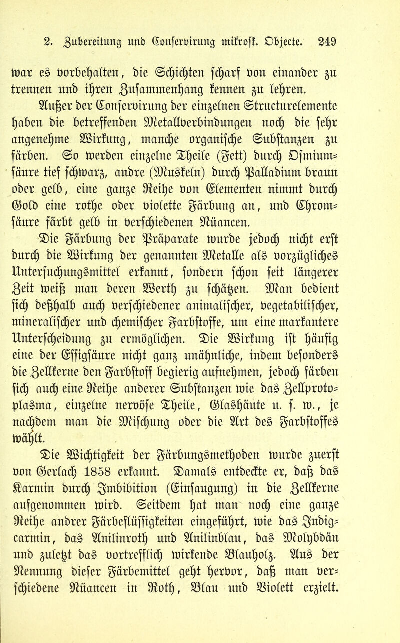 mar eg Vorbehalten, bie ©Richten fdfjarf Von einanber trennen nnb ihren gufammenhang fennen ju lehren. Slufjer ber SonferVirmtg ber einzelnen ©tructuretemente haben bte betreffenben SftetallVerbinbungen nod) bte fehr angenehme SBirfung, manche organifdfje ©ubfian^en ju färben. @o merben einzelne Steile (gett) bnrch Dfntium* fänre tief fcfjmarä, anbre (Sötugfein) burcf) ^ßallabium braun ober gelb, eine gan^e SReihe Von Stententen nimmt bnrch (Sotb eine rothe ober violette gärbung an, nnb Sf)rom^ fänre färbt gelb in Verfdjiebenen Nuancen. ®ie gärbung ber Präparate mürbe jeboch nicht erft burd) bie SBirfung ber genannten Sftetalle atg vor^ügticljeg Unterfuchunggmittet erfannt, fottbern fdfjon feit längerer Seit meift man beren Söerth JU fd^ä^en. SJtan bebient fid) befthalb auch Verriebener attimatifcher, Vegetabitifd^er, ntineralifcher nnb chemifcher garbftoffe, um eine marfantere ttnterfReibung ju ermöglichen. ®ie SBirfmtg ift h^uftg eine ber Sffigfäure nid£)t gattj unähnliche, inbent befonberg bie ,3eltferne ben garbftoff begierig anfnehmen, jeboch färben fich and) eine 9Ml)e anberer ©ubftatt^en mie bag Zedproto- plagma, einzelne nervöfe Staghäute n. f. m., je nad)bem man bie SCRifd^ung ober bie Strt beg garbftoffeg mählt. ®ie äSidfjtigfeit ber gärbunggmethoben mürbe guerft Von Sertadfj 1858 erfannt. Samalg entbedte er, bafj bag Sarntin bnrch Imbibition (Sinfaugnng) in bie geHferne anfgenommen mirb. ©eitbem ha* man noch eine 9an5e 9tcihe anbrer gärbeftüffigfeiten eingeführt, mie bag gnbig^ carmin, bag Slnilinrotl) unb Stnitinblau, bag SJJotpbbän nnb jute^t bag Vortrefflich mirfenbe Slauholj. Sing ber Stennung biefer gärbemittet geht h^bor, bafj man Ver- fdjiebene Nuancen in Stotf), S3lau nnb SSiolett erjielt.