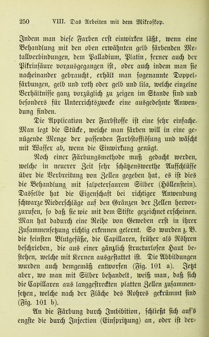 Snbem man biefe garbett erft eintrirfen läßt, trenn eine Veljanbtung mit ben oben erträljnten gelb färbenben 3)ie= taltoerbinbungen, bem ißadabium, ißlatin, ferner and) ber pfrutfäute Ooraubgegangen ift, ober and) inbem man fie nadjeinanber gebraucht, ertjätt man fogenannte SoppeI= färbungett, gelb unb rottj ober gelb unb lila, treldje eingelne Verljältniffe gang rorgüglid) gu geigen im ©taube finb unb befonberb für Unterridjtbgtrede eine aubgebeljnte Slntrem bung finben. Sie SIpplication ber garbftoffe ift eine feljr einfache. SJian legt bie ©tüde, toeldje man färben trid in eine ge= nügenbe itcenge ber paffenbeit garbftofflöfung unb träfdjt mit SBaffer ab, trenn bie ©intrirlung genügt. Stod) einer gärbungbrnetlfobe muf? gebadjt trerben, treldje in neuerer geit fetjr fd)ä|enbtrertlje Sluffdjlüffe über bie Verbreitung ron fetten gegeben fjat, eb ift bieb bie Vefjanbtung mit fatpeterfaurem ©itber (§ödenftein). Sabfelbe fjat bie ©igenfdjaft bei richtiger Slntrenbung fdjirarge Siieberfdjläge auf ben ©rängen ber geden Ijerbor* gurufen, fo baf? fie trie mit bem ©tifte gegeidjnet erfdjeinen. SJcait Ijat baburdj eine Veüje Oon ©etreben erft in itjrer gufammenfe|ung richtig erfennen gelernt. @o trurben g. V. bie feinften Vlutgefäfje, bie ©apidaren, früher alb Völjren befdfjrieben, bie aub einer gänjlidj ftructurtofen §aut be= fielen, treidle mit fernen aubgeftattet ift. Sie SIbbilbungen trurben and) bemgemäfj enttrorfen (gig. 101 a). ge|t aber, tro man mit ©itber beljanbelt, treif? man, baf? fidj bie ©apidaren aub langgeftredten platten geden jufammen* feiert, treibe nad) ber gtädje beb Voljreb gefrümmt finb (gig. 101 b). Sin bie gärbung butdj gmbibition, fdjliefjt fidj aufb engfte bie burdj gnjection (©infprifjung) an, ober ift ber*