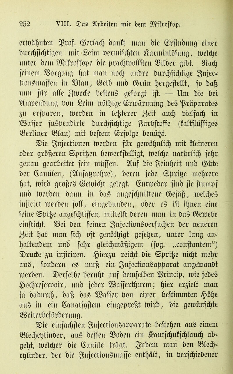 ermäpnten ißrof. ©ertacp banft man bie (Srfinbung einer burcpficptigen mit Seim bermifdpten ®armintöfung, metdpe unter bem Sftifroffope bie pradjtbodften Silber gibt. Stadp feinem Vorgang t»at man nocp anbre burcpficptige Qnjec^ tion§maffen in Stau, ©etb unb ©rittt pergeftedt, fo bafj nun für ade ffmede beften§ geforgt ift. — Um bie bei Slnmenbung bon Seim nötpige ©rmärrnung be§ $ßräparate§ §u erfparen, merben in letzterer ffeit and) bietfacp in SSaffer fuSpenbirte burdjfidjtige garbftoffe (fattftüffige§ Sertiner Stau) mit befteni (Srfotge benäht. Sie Qnjectionen merben für gemöpnticp mit fteineren ober größeren ©pripen bemerfftedigt, metdje natürticp fepr genau gearbeitet fein müffen. Stuf bie geinpeit unb Öiite ber ©anüten, (SInfapropre), beren jebe ©pripe mehrere pat, mirb groffe§ Oetoicpt gelegt. (Sntmeber finb fie ftumpf unb merben bann in ba§ angefcpnittene (SJefäff, metcpe§ inficirt merben fod, eingebunben, ober e§ ift ipnen eine feine ©pipe angefdpliffen, mittetft beren man in ba§ @emebe einfticpt. Sei ben feinen SnjectionSberfudjen ber neueren 3eit pat man fiep oft genötpigt gefepen, unter lang am pattenbem unb fepr gteicpmäffigem (fog. „conftantem) Srude ju inficiren. Steren reidpt bie ©pripe ltidjt mepr aug, fonbern e§ muff ein gnjection§apparat angemanbt merben. Serfetbe bernpt auf bemfetben Sßrincip, mie febe§ Docpreferboir, unb jeber SBaffertpurm; pier erjiett man ja baburep, baff ba§ SB affe r tion einer beftimmten §öpe au§ in ein ©anatfpftem eingeprejft mirb, bie gemünfepte Söeiterbeförberung. Sie einfaepften !5njection§apparate beftepen au§ einem Stecpcptinber, aus beffen Soben ein Sautfepuffeptaudp ab= gept, metdper bie ©anüte trägt. lynbent man ^en Stedj= ctjiinbcr, ber bie Snfectionämaffe entpätt, in üerfipiebeiter