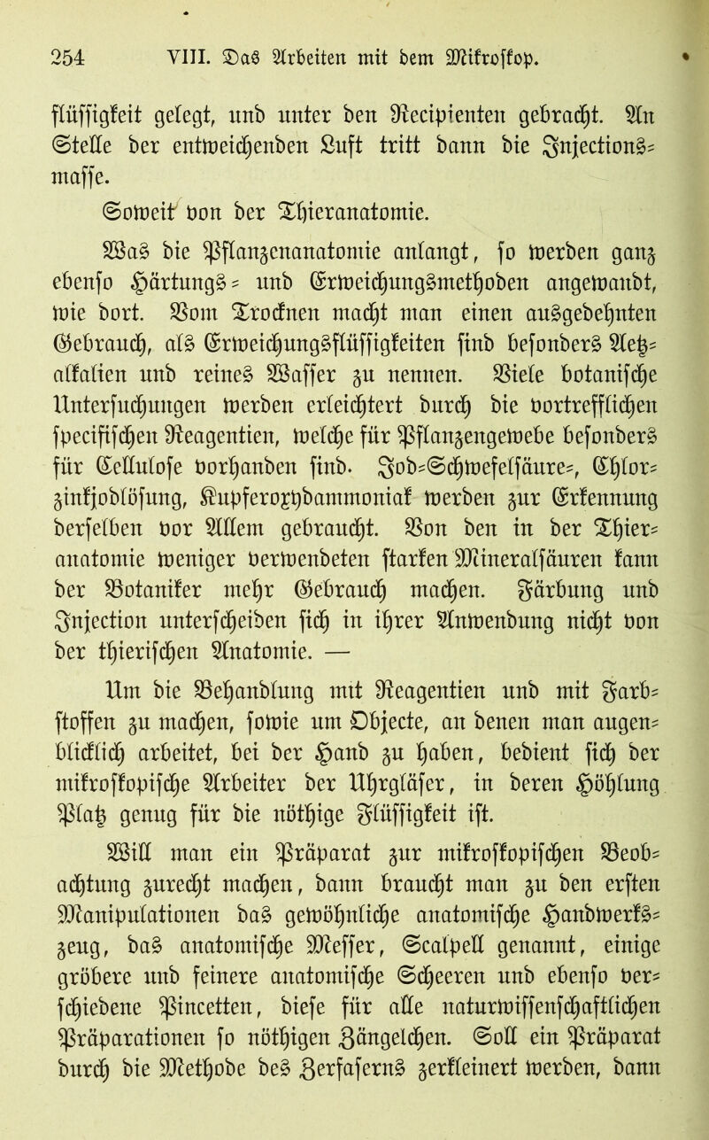 flüffigfeit gelegt, unb unter ben Secipientett gebraut. 9ln ©teile ber entloeidjenben £uft tritt bann bie Qnjection§= maffe. ©oloeit bon ber 2djieranatomie. SBa§ bie ißflangcitanatotnie antangt, fo Inerben gang ebenfo £>artung§ = unb 6t1neicIjung§metl)oben angeWanbt, tbie bort. Som Srodnen tuadjt ntan einen au§gebel)nten ©ebraudj, at§ @rmeid)ung§ftüffig!eiten finb befonber§ Sletv alfalien unb reine§ äöaffer gu nennen. Siele botanifdje Unterfudjungen inerben erleichtert bitte!) bie bortrefflidien fpecififdEien dteagentien, ibeldie für ißflangengeibebe bcfonber» für ©edulofe borljanben finb. tyobsSdjtbefelfäure-, Sf)lot= ginfjoblöfung, ®upfero£t)bammoniaf tnerben gut ©rfennung berfelben nnr Slllem gebraust. Sou ben in ber Xf)ier= anatnmie Ineniger nertnenbeten ftarfen Mineralfäuren tann ber 58 ot ander nteljr ©ebraudj ntadjen. gärbung unb Snjection unterfdjeiben fid) in ihrer SIntnenbung nicht bon ber tljierifdjen Slnatomie. — Um bie Set)anblang mit dieagentien unb mit garb= ftoffen gu machen, fotnie um Dbjecte, an benen man augem blidlidj arbeitet, bei ber §anb gu Ijaben, bebient fid) ber ntdroffopifdje Arbeiter ber Uljrgläfer, in bereu .'pölpiutg 5ßla£ genug für bie nötljige gliiffigteit ift. SBid man ein Präparat gur mifroffopifdjen Seob= adjtung gured)t ntacl)eit, bann braucht man gu ben erften Manipulationen baS getböljnlidje anatomifdje .£)aitbluetl§= geug, baS anatomifdje Meffer, ©catpell genannt, einige gröbere unb feinere anatomifdje ©djeeren unb ebenfo ber= fdjiebette ißincetten, biefe für ade naturtbiffenfdjaftlidjen ißräparationen fo nötigen gangeldjen. @od ein Präparat burd) bie Metfjobc be§ gerfafernä gerfleinert loerben, bann
