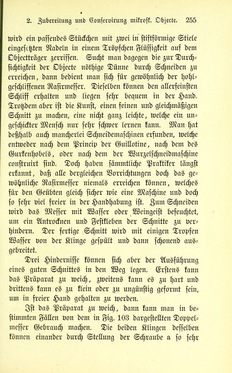 toirb ein paffextbe^ ©tücfdjen mit jtoei in ftiftförmige Stiele eingefe^ten fabeln in einem ®röpfd)en glüffigfeit auf bem Dbjectträger geraffen. Sucht man bagegen bie gut ®urdj' fidjtigfeit ber Objecte nötige ®ünne burdh Schneiben gn erreichen, bann bebient man fid) für gemöljnlich ber fyofyU gefchliffenen 3tafirmeffer. ®iefelben fönnen ben atterfeinften Schliff erhalten nnb liegen fet)r bequem in ber §anb. ®ro|bem aber ift bie Sanft, einen feinen nnb gleichmäßigen Schnitt gn machen, eine nicht gang teilte, tt>eld)e ein nn= gefd^idter 9Jlenfnur feljr fairer lernen !ann. SJJan §at beßhatb auch mancherlei Schneibentafdjinen erfnnben, toeldhe enttoeber nad) bem ^rincip ber ©nillotine, nach bem beg ©urfenljobetg, ober nad) bem ber SBurgelfthneibmafchine conftruirt finb. ®odj tyaben fäntmtlid^e ^ßraftifer längft erfannt, baß alle bergleidjen Vorrichtungen bod) bag ge^ tüöhnlidje 9lafirmeffer niemals erreid)en fönnen, toelcheg für ben ©eübten gleidh fidler tnie eine SJiafdjine nnb bod^ fo feßr öicl freier in ber £)anbf)abung ift. gunt Schneiben toirb bag Sfteffer mit SBaffer ober SBeingeift befeuchtet, um ein Slntrodnen nnb geftfleben ber Schnitte gn ber^ hinbern. ®er fertige .Schnitt toirb mit einigen tropfen SBaffer bon ber Slinge gefpült nnb bann fdfjonenb au& gebreitet. ®rei §inberniffe fönnen fich aber ber Slugführung eineg guten ©chnitteg in ben SBeg fegen, ©rfteng fann bag Präparat gn ioeich, gtoeiteng fann eg gn hart nnb britteng fann eg gn Kein ober gn ungünftig geformt fein, um in freier £>anb gehalten gn toerben. 3ft bag ^ßräßarat gn toeich, bann fann man in be* ftimmten gälten öon bem in gig. 103 bargeftetlten ®oßpeb= meffer ©ebrandh machen. ®ie beibett Slingen beffeiben fönnen einanber burch Stellung ber Schraube a fo fe£)r