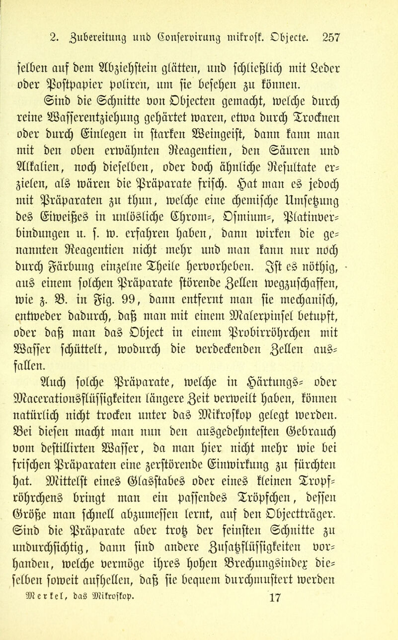 feböext auf bem Slb^ieljftein glätten, unb fdjliefjlidj) mit Seber ober Poftpapier potiren, um fte beferen §u fönnen. ©inb bie ©Quitte bon Objecten gemalt, toetdje burcf) reine SBafferentgieljung gewartet toaren, etioa burd£) $rodneit ober burd) ©integen in ftarfen Söeingeift, bann tann man mit beit oben ermähnten Dteagentien, ben ©äuren unb Sltfalien, noä) biefetben, ober bod) äljntidEje fftefultate er^ fielen, afö mären bie Präparate frifdj. $at man e§> jebodj mit Präparaten 51t tljun, meldje eine cfjemifdje Untfepung be£ ©itoeifjeä in unlögtidje ©Ijronn, Ofmiutm, piatinber^ binbitngen n. f. m. erfahren tjaben, bann mirfen bie ge^ nannten 3leagentien nidfjt mel)r nnb man fann nur nod) bnrd) gärbmtg entkeime Zweite Ijerborljeben. Sft e£ nötfjig, au£ einem fotzen Präparate ftörenbe gelten megäufdEjaffeit, mie 1. 33. in gig. 99, bann entfernt man fte medfjanifdf), entmeber baburdE), bafj man mit einem SKaterpinfet betupft, ober ba£ man ba$ Object in einem Probirröt)rd()en mit SBaffer fdEjüttett, iooburdE) bie berbedenben gellen au^ fallen. 2luct) fold^e Präparate, meldje in £mrtung§? ober 9Kaceration§fIüffig!eiten längere geit berloeilt f)aben, tonnen natürlich nidfjt troden unter baä SJlitroftop gelegt merbeit. 33ei biefen madfjt man nun ben au§gebet)nteften ©ebraudE) bont beftidirten SBaffer, ba man £)ier nidjt meljr brie bei frifd£)en Präparaten eine ^erftörenbe ©inmirfmtg jn furchten £)at. SKittelft eineg ©lagftabeg ober eineg deinen £ropf- röljrdjeng bringt man ein paffenbeg £röpfd)en, beffeit ©rö^e man fdEjneH abjumeffen lernt, auf ben Objectträger, ©inb bie Präparate aber trop ber feinften Schnitte ju mtbnrd£)fid£)tig, bann finb anbere gufa^flüffigteiten bor^ f)anbeit, toeldje bermöge itjreg Ijoljen 33red()ungginbe£ bie- fetben foloeit auftjellen, bafj fie bequem burdjmuftert tnerben Sfterfel, ba§ SDtifroffop. 17
