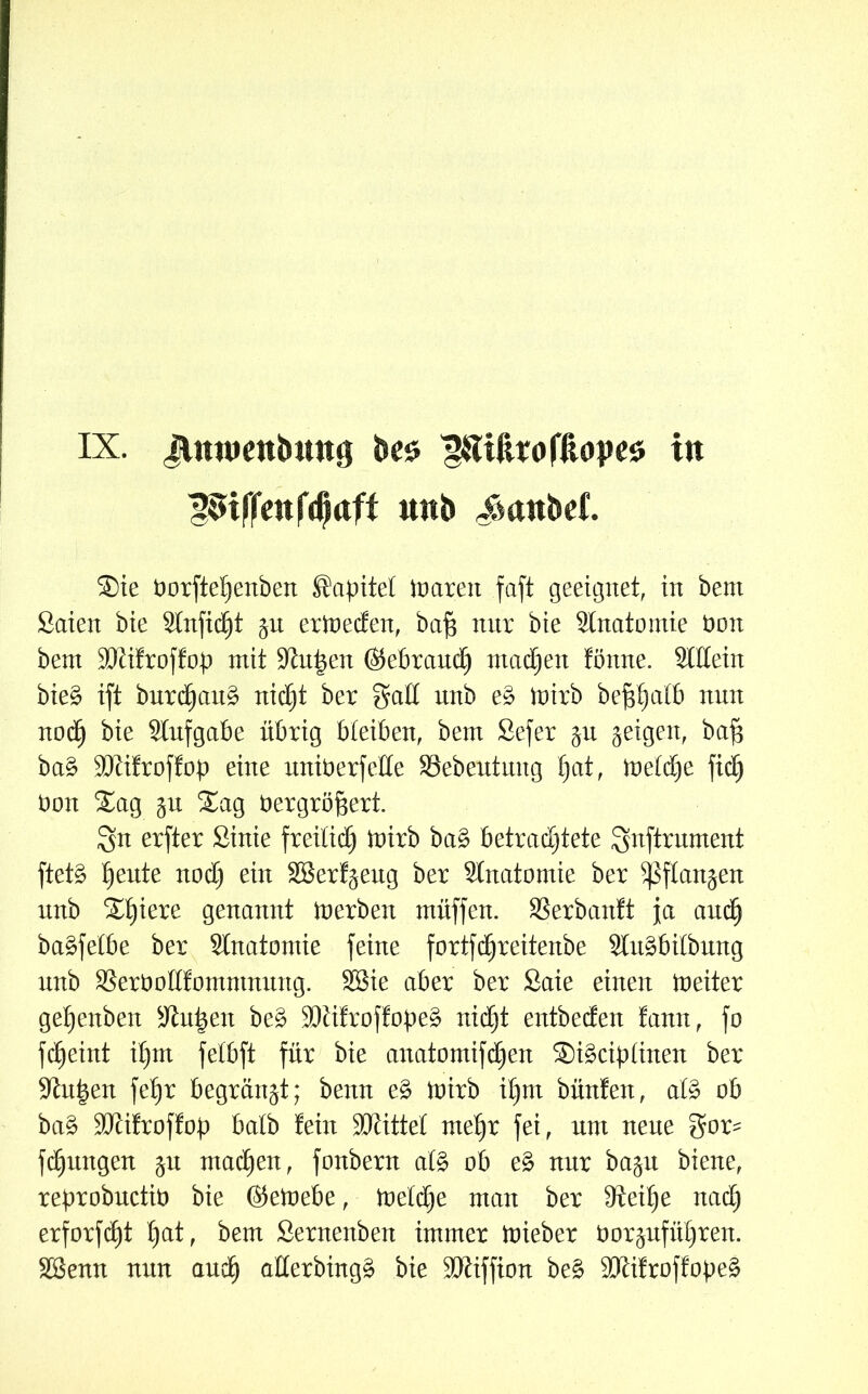 Riffen f^aft mtb ^anbef. ®ie Oorfteljenben Sapitet ioarett faft geeignet, in bent Saien bie Stnftcfjt $u erineden, bafs nur bie Stnatomie non bent SRifroffop mit Sinken ©ebrand) machen fömte. Stilein bie3 ift bnrdjctnä nicht ber galt mtb e§ inirb begatt nnn noch bie Stnfgabe übrig bleiben, bent Sefer ju geigen, baf3 ba§ SRifroffop eine uniöerfelte SSebentmtg I)ctt, inetdje fid) non $£ag jn Xag nergröftert. erfter Sinie freilich inirb ba3 betrachtete gnftrnment ftet§ h^te noch ein SBerf^eng ber Stnatomie ber ^ftan^en nnb S^h^ere genannt inerben muffen. SSerbanft ja auch ba^felbe ber Stnatomie feine fortfd^reitenbe StuSbilbung nnb SSeröottfomntnnng. SBie aber ber £aie einen ineiter gehenben Srit|en be£ SRifroffobe£ nidjt entbeden !ann, fo fcheint ihm fetbft für bie anatontifdjen Sügciplinen ber Sinken fehr begrünet; benn e§> inirb ihm bünfen, at§ ob ba£ SRifroffob batb fein SJtittet mehr fei, nm nene $or= fchuttgen $n machen, fonbern at§ ob e£ nnr ba^n biene, reprobnctin bie ©einebe, inetdje man ber Reihe nach erforfdht f)at, bent Sernenben immer inieber nor^nführen. SSenn nnn and) atterbingä bie SRiffton be3 SRifroffope^