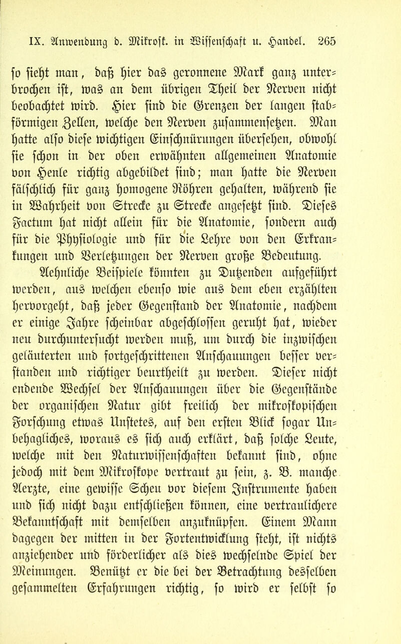 fo fief)t man f ba§ )£)ier ba§ geronnene SJtart gang untern brocken ift, )oa3 an bem übrigen 2^ei£ ber Heroen nid£)t beobachtet ttnrb. £>ier finb bte ©rennen ber langen ftab^ förmigen Reffen, toetd^e ben Serben gufantmenfe|en. SKait hatte atfo biefe mistigen ©infehnürungen überfetjen, obiootji fie fbhon in ber oben ermähnten allgemeinen Stnatomie bon §ente richtig abgebilbet finb; man h^e bie Serben fäifchtich für gaitj homogene Stohren gehalten, toahrenb fie in SBahrheit bon ©trede gu ©trede angefe^t finb. Siefe§ gaetnm h^t rtidE)t allein für bie Stnatomie, fonbern auch für bie $ßhpfiotogie un^ fö* Sehre üon ben ©rtran- fnngen nnb 33erte|ungen ber Sterben gro^e Bebeutung. Stehntid)e Beifpiete tonnten gu ®upenben anfgeführt loerben, au§ toetchen ebenfo inte au£ bem eben erzählten herborgeht, ba§ jeber ©egenftanb ber Stnatomie, nadjbem er einige 3^hre fdjeinbar abgefdjtoffen geruht ha*, lieber neu burchimterfucht inerben mn§, nnt burd) bie ingloifchen geläuterten nnb fortgefchrittenen Stnfdjauungen beffer ber- ftanben nnb richtiger beurttjeitt gu loerben. Siefer nicht enbenbe SBechfet ber SInfchannngen über bie ©egenftänbe ber organifchen Statur gibt freilich ber mifroffopifc^en gorfd)ung etloa£ Unfteteg, auf ben erften Blid fogar Um behagliche^, looraus? e£ fid) and) ertiärt, baf} fobd^e Sente, metdje mit ben Staturloiffenfchaften befannt finb, ohne jebod) ^em S)ti!rof!ope bertraut gu fein, g. B. manche Stergte, eine getoiffe ©dien bor biefem ^nftrumente haben nnb fid) nicht bagu entfetteten tonnen, eine bertrautichere Befanntfdjaft mit bemfetben angnfnüpfen. ©inem SJtann bagegen ber mitten in ber gortentmidtnng fteht, ift nichts angiehenber nnb förbertid^er afö bie§ ioechfetttbe ©piet ber Meinungen. Benüpt er bie bei ber Betrachtung bemfetben gefammetten ©rfahrnngen richtig, fo mirb er fetbft fo