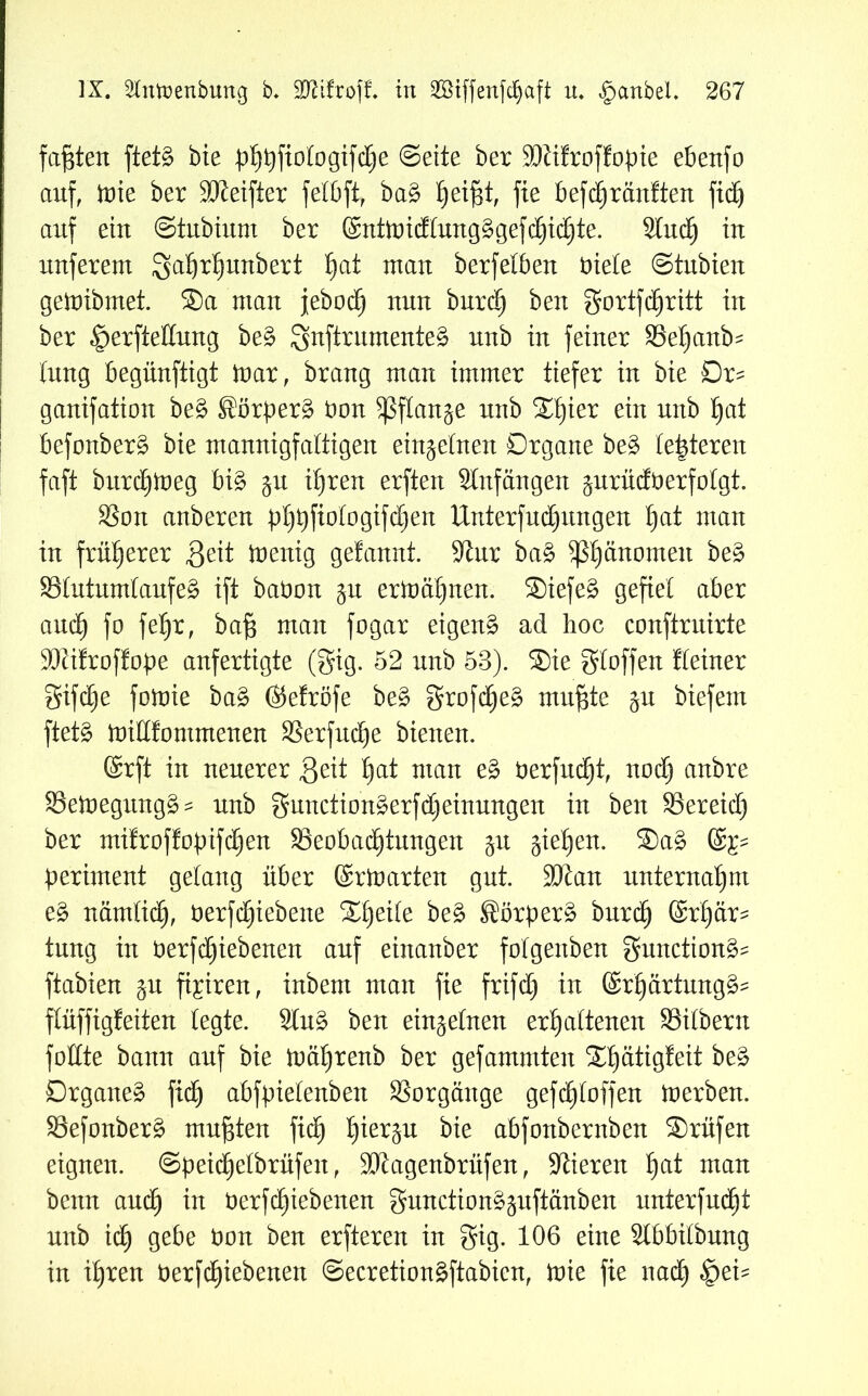 faxten ftetg bie pfj^ftologtfc^e ©eite bet SDlifroffopte ebenfo auf, tote bet SDteifter felbft, bag l)eif$t, fie befcf)rauften fid) auf ein ©tubium bet ®ut)ui(Jtuug§gefc§i(^te. Sind) tu nuferem galjtfjunbett ^at mau berfetbeu Diele ©tubien gemibrnet. ®a mau jeboc^ nun burd) beu gortfchritt in ber £)erfteßung beg gnftrumenteg uub in feiner Seljanb^ tuug begünftigt mar, braug man immer tiefer tu bie Dr^ gauifation beg ^örberg Don ^flau^e uub ®f)iet ein uttb fyat befonberg bie mannigfaltigen einzelnen Organe beg letzteren faft bttrc^meg big gu ihren erfteu Stnfängen ^urüdDerfolgt. Sou anbereu b^fiofogtfdjen Unterfudjitngen hat mau in früherer Seit meuig gefauut. -Kur bag ^Phänomen beg Slutumlaufeg ift baDon ju ermähnen. Siefeg gefiel aber and) fo feljt, bafs mau fogat eigeug ad hoc conftruirte SKifroffope aufertigte (gig. 52 uub 53). Sie gloffen Heiner gifdje fomie bag (Sefröfe beg grofdjeg muf$te ju biefem ftetg mißfontntenen Serfuche bienen. ©rft in neuerer Seit f)at mau eg üerfudjt, nodj anbre Semegungg- unb gunctiongerfdjeinungen in beu Sereidj ber mifroffobtfdjen ^Beobachtungen ju gieren. Sag (£p perimeut gelang über ©rm arten gut. 9Jian unternahm eg nämlich, Derfdfjiebene ®l)eile beg Sörperg burd) ©r'här* tuug in Derfd)iebenen auf eiitanber folgenbeu gmtcttong? ftabieu ^u fairen, inbem man fie frifd) in ©rhärtungg- flüffigfeiteu legte. Slug beu einzelnen erhaltenen Silbern faßte bann auf bie mähtenb ber gefammteit Sf)ättgfeit Drgaueg fid) abfpielenben Vorgänge gefc^loffett merbeu. Sefonberg mußten fid) bie abfonbernben Srüfen eignen. ©peid)elbrüfen, SJtagenbrüfen, Vieren hat mau bettu and) in üerfdjtebenen guuctiong^uftäubeu unterfuc^t unb ich 9e^e hon beu erftereu in gig. 106 eine Slbbilbung in ihren Derfchiebenen ©ecretiongftabien, mie fie nach 4?^-