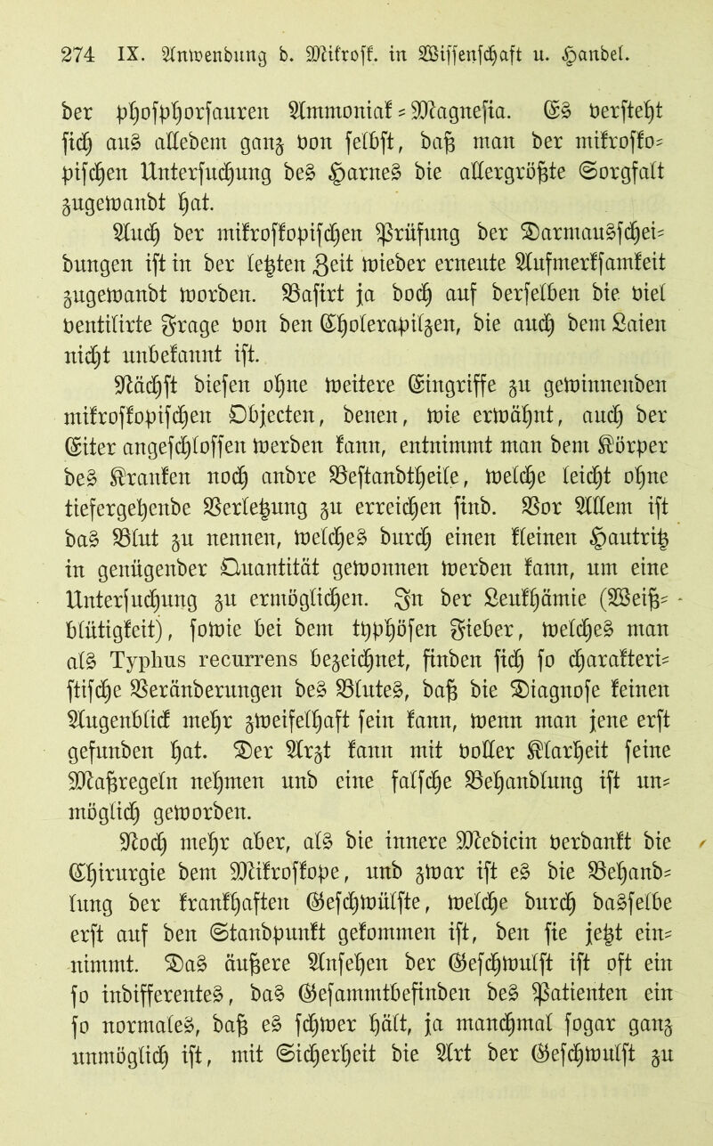 ber pßofpßorfaureit Slmmoniaf = ÜDtagnefia. ©b öerfteßt ftcC) aub aüebem gang tioit felbft, baß man ber mifroffo= pifcßen Unterfucßung beb §arneb bie allergrößte Sorgfalt gugeWanbt ßat. Sind) ber mifroffopifcßen Prüfung ber Sarmaubfcßeh bungen ift in ber testen $eit Wieber erneute Sfufmerff amfeit gugeWanbt worben. SSafirt ja bod) auf berfelben bie Oiel tientilirte grage Oon ben ©ßolerapifgen, bie and) bem Saien nicßt unbefannt ift. •Jtäcßft biefeit oßne tueitere ©ingriffe ju getoinnenben mifroffopifcßen Objecten, benen, Wie erWäßnt, and) ber ©iter angefd)toffen Werben fann, entnimmt man bem Körper beb Uranien nocß anbre Söeftanbtßeile, Welcße leidjt oßne tiefergeßenbe SSerleßung gu erreicßen finb. SBor Sittern ift ba§ 93lut ju nennen, Welcßeb burdß einen Iteinen |>autriß in genügenber Quantität gewonnen Werben fann, um eine Unterfucßung gu ermögticßen. Qn ber Seufßämie (SBeißs blütigfeit), fotoie bei bem tppßöfen gieber, Welcßeb man alb Typhus recurrens begeidßnet, finben fidß fo cßarafterh ftifdje 33eränberuugen beb 33luteb, baß bie Siagnofe feinen Stugenbticf meßr gWeifelßaft fein fann, wenn man jene erft gefunben ßat. Ser Slrgt fann mit holler ®tarßeit feine SJtaßregeln neßmen unb eine falfcße Söeßanblung ift um möglid) geworben. •Jtocß meßr aber, alb bie innere iöcebtctn herbanft bie ©ßirurgie bem SJtifroffope, unb gWar ift eb bie 23eßanb= fitng ber franfßaften ©efcßwülfte, welcße burcß babfelbe erft auf ben Stanbpunft gefommen ift, ben fie jeßt eins nimmt. Sab äußere Stnfeßen ber ©efdjwulft ift oft ein fo inbifferenteb, bab ©efammtbefinben beb tßatienten ein fo normale», baß eb fcßwer ßält, ja mancßmal fogar gang unmöglidß ift, mit ©icßerßeit bie Strt ber ©efcßWulft gu