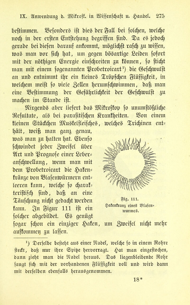 beftimmen. 33efottber§ ift bie§ ber galt bet folgen, ioetdje itod) in ber erften @ntftet)ung begriffen finb. ®a e§ jebod) gerabe beibiefen baranf anfommt, mögtidjft rafdj toiffen, ina§ man öor fic^ tyat, mit gegen bösartige Seibett fofort mit ber nötigen ©nergie einfdjreiten Knuten, fo ftidjt man mit einem fogenannten ^robetroicart1) bie ©efdjloutft an ltnb entnimmt i£)r ein Keinem Sröbfdjen gtüffigfeit, in inetdiem meift fo niete Setten ^erumfdjinimmen, baf3 man eine SSeftimmmtg ber ©efätfrtidjfeit ber ©efdjtoulft ju machen im ©tanbe ift. 97irgenb3 aber liefert ba£ 50lifrof!op fo unumftöj3tid)e Sftefuttate, al§ bei :parafittfd)en ®ranfijeiten. SSon einem Keinen ©tüddjen Wu%teV\\e\\§e%, tveldjeZ Xridjinen ent- tjatt, ioeif3 man gang genau, ioa§ man $u galten tjat. ©bettfo fd)ioinbet jeber ßioeifet über 2lrt nnb 5ßrognofe einer Seber- anfdjioettung, ioemt man mit bem ^3robetroicart bie £)afen- franse non Stafenioürmern ent* teeren !ann, inetdje fo djaraf* teriftifd) finb, baft an eine $£äufd)ung nidjt gebaut inerben !an:t. Sn Sigur Hb ift ein fotdjer abgebitbet. ©3 genügt fogar fdjon ein einziger Spaten, nm gineifet nid)t metjr auffontmen ju taffen. *) ©erfelbe befielt au3 einer üftabel, metdje fo in einem D^o^re ftedt, bajs nur it)re ©:pi£e ^eroorragt. £at man ehtgeftocfyen, bann §iebt man bie Sftabel t)eran^. £)a3 tiegenbteibenbe D^o^r fangt fidj mit ber oorbanbenen glüffigfeit oott nnb toirb bann mit berfelben ebenfalls berauggenommen. mg. in. §afen!ratt§ etne§ tt>urme§. 18*