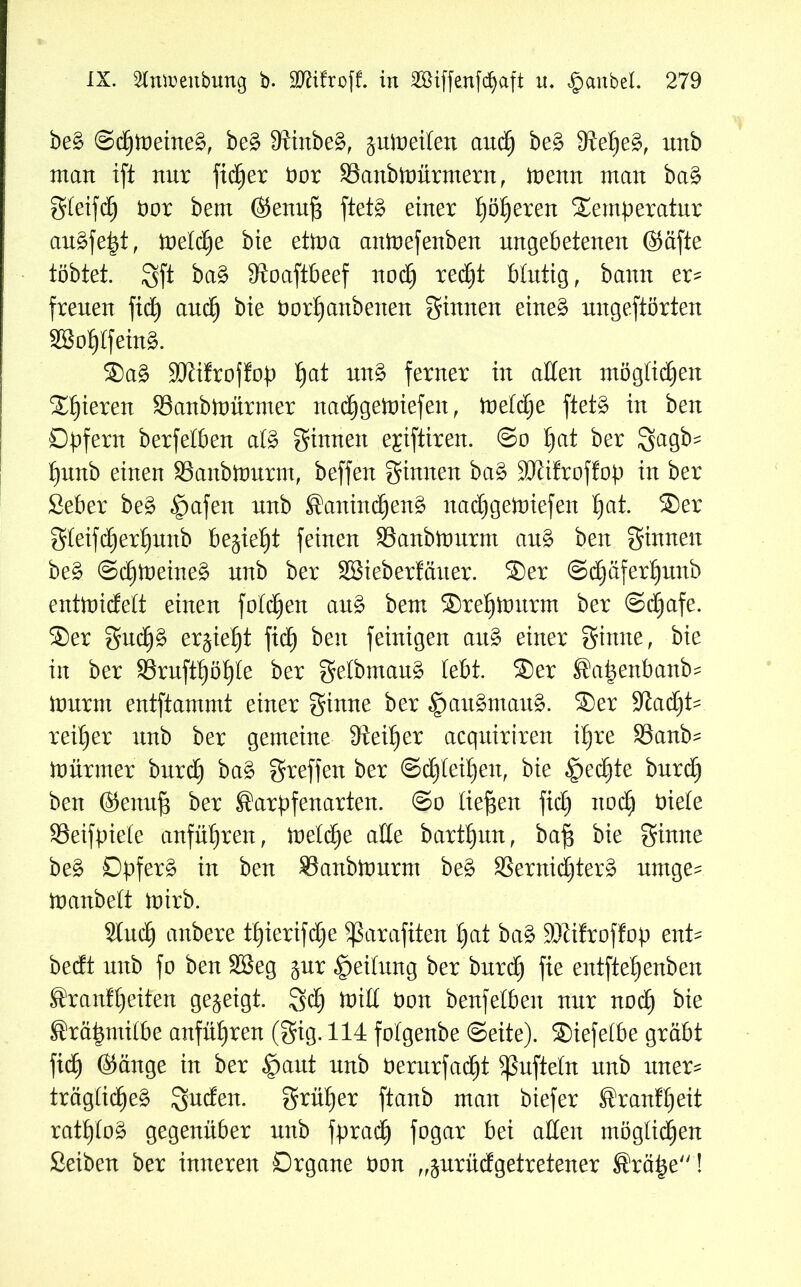 be§ ©dtjloeineg, be£ fRinbe^, juioeilen audt) be£ 9lelje£, unb man ift nur fidtjer Dor SSanbttmrmern, toemt man ba£ gleifd) Dor bem ©enuf3 ftetg einer I)öljeren Temperatur au£fetd, roetd^e bie eüoa anloefenben ungebetenen ©äfte tobtet. gft IRoaftbeef nodtj redjjt Mutig, bann er^ freuen fid) audtj bie borf)anbenen ginnen eine£ nngeftörten 23o1)Ifein3. Sa£ üöiifroffop I)at un3 ferner in alten möglichen Spieren 33anbtoürmer nadtjgetoiefen, toeldje ftet§ in ben Opfern berfeiben al§ ginnen e^iftiren. @o Ijat ber Igagb? l)unb einen SSanbttmrm, beffen ginnen ba§ SJtifroffop in ber ßeber be§ §afen nnb ®anindfjen$ nadEjgetoiefen I)at. Ser gleifd) erljunb begießt feinen SSanbtourm au§ ben ginnen be§ ©dtjtoeine§ nnb ber SBieberfäiter. Ser @d£)äferl)unb enttoidelt einen folgen au£ bem Sretpxmrm ber @d)afe. Ser gucp erjief)t fid) ben feinigen au£ einer ginne, bie in ber 3SruftI)öI)Ie ber getbmaug lebt. Ser ®a|enbanb? iournt entftammt einer ginne ber §au§mau§. Ser SJtad)t- reifjer unb ber gemeine 3ieil)er acqniriren i£)re SSanb- mürmer burd) ba£ greffen ber ©dt)IeÜ)en, bie §ectjte burd) ben ©enufj ber ®arpfenarten. @o liefen fid) itod) Diele SSeifpiele anfüljren, ioeldtje ade bartljun, baf3 bie ginne be£ Opfert in ben S3anbitmrm be§ 33ernid£)ter3 urnge^ manbelt mirb. 2ludt) anbere tf)ierifd)e 5ßarafiten t)at ba£ 9JZifroffop ent^ bedt nnb fo ben SBeg jnr Teilung ber burdtj fie entfiel) enben Sranf feiten gezeigt, gd) null Don benfeiben nur nod) bie ©räpmitbe anfütjren (gig. 114 folgenbe ©eite). Siefelbe gräbt fid) ©äuge in ber feaut nnb Derurfadfjt ^nfteln nnb uner- träglidjeä gnden. grüner ftanb man biefer ®ranff)eit ratt)Io£ gegenüber nnb fprad) fogar bei alten möglichen ßeiben ber inneren Organe Don „prüdgetretener Srä£e!