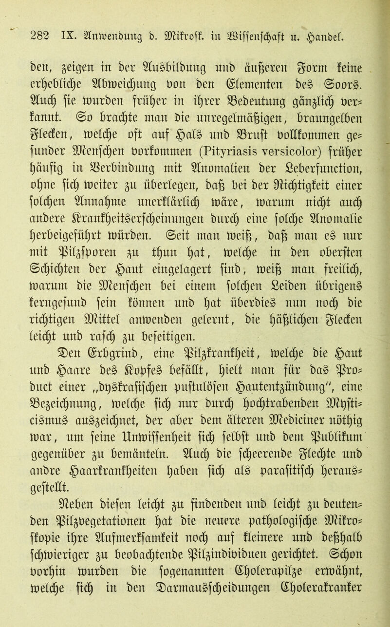 ben, geigen in ber StuSbübung uitb äußeren gorm feine erlfeblidje SlbWeidjung Pon ben (Sfementen be§ @oor§. Sind) fie Würben früher in ifjrer SSebeutung gänjlid) Per* fannt. @o braute man bie unregelmäßigen, braungelben Frieden, Wetcße oft auf §al§ unb S3ruft Pottfommen ge* funber SRenfdjen Porfommeit (Pityriasis versicolor) früher fjäufig in SSerbinbung mit SInomatien ber Seberfunction, oßne fid) Weiter ju überlegen, baß bei ber 9tidjtigfeit einer fotzen Stnnaßme unerftärticß Wäre, Warum nidjt and) anbere SranfßeitSerfdfeinungen burcf) eine fottfje Stnomatie fierbeigefübirt Würben. Seit man weif?, baf? man e§ nur mit ißitäfporen 31t tßun f)at, Wetcße in ben oberften ©djidjten ber ioaut eingelagert finb, weif? man freitid), Warum bie SDienfdjen bei einem foidjen Seiben übrigens ferngefunb fein fönnen unb ßat überbieS nun nod) bie richtigen SDtittet anWenben gelernt, bie l;äf?tic£jen gteden ieicfit unb rafd) §u befeitigen. ®en ©rbgrinb, eine ipitjfranf£)eit, Wetdfe bie §aut unb ^»aare beS SopfeS befällt, ßiett man für baS ißra* buct einer „btjgfrafifdjen puftutöfen ^autentjünbung, eine 58ejeid)nung, Wetcße fid) nur bitrd) ßoeßtrabenben SJcpfti* ciSmuS auSjeicßnet, ber aber bem äiteren SJtebiciner nötßig War, um feine UnWiffenßeit fid) feibft unb bem ißubtifunt gegenüber 31t bemänteln. Sind? bie feßeerenbe gierte unb anbre £>aarfranfßeiten traben fid) als parafitifcß ßerauS* geftettt. Sieben biefen teießt 31t finbenbeit unb ieidjt 311 beuten* ben ißitjbegetationen ßat bie neuere patßatagifdße SKifro* ffopie ißre Stufmerffamfeit noeß auf fleinere unb beßßatb fdßwieriger 31t beobadftenbe ißiljinbipibuen gerichtet, ©cßon Porßin Würben bie fogenannten ©ßoterapitse erWäßnt, Wetdje fid) in ben SarmauSfdßeibungen ©ßoterafranter