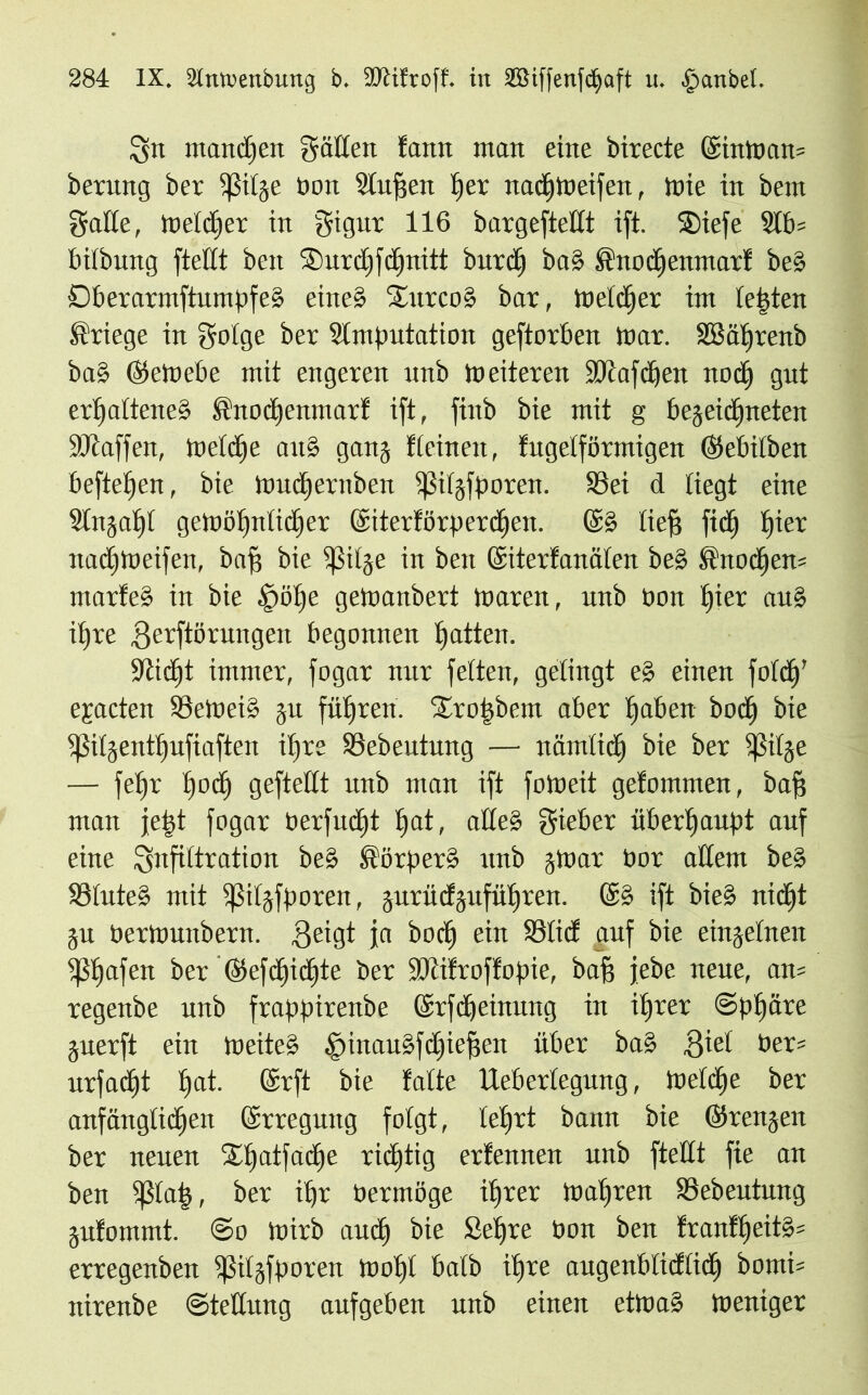 Sn manchen gatten fann man eine birecte (Sintoam berung ber ißitge bon Stuften tjer nad£)toeifen, tote in bent gälte, toetdjer in gigur 116 bargeftettt ift. Stefe 2lb= bitbung ftettt bett Surdjfctjnitt butd) ba§ Süodhenmarf be§ Dberarmftumpfeg eine» Sürco» bar, Welcher im testen Kriege in gotge ber Slmputation geftorben toar. SBätfrenb baS Gktoebe mit engeren unb toeiteren SDtafchen nod£j gut erhaltenes ftuod)emnarf ift, fittb bie mit g begegneten Sötaffen, Welche auS gang deinen, fugetförmigen ©ebitben hefteten, bie touctiernben ißitgfporen. S3ei d liegt eine 9tngaf)t gewöhnlicher ©iterförperdhen. @g ließ fidj t)ier nachtoeifen, baff bie ißitge in beit ©iterfanäten beg knöchern ntarfeS in bie £)öf)e getoanbert toaren, unb bon hiev auS ihre .Qerftörungeit begonnen hatten. Sticht immer, fogar nur fetten, gelingt eg einen fotch’ ejacten SSetoeiS gu führen. $£ro|betn aber haben hoch bie tßitgentt)ufiaften ihre S3ebentung — nämlich bie ber ißitge — fehr hoch gefteßt unb man ift fotoeit gefommen, baff man je|t fogar berfitcht hat, aßeS gieber überhaupt auf eine gnfittration beS Körpers unb gtoar bor aßent beS S3tuteS mit ißilgfporen, gurücfguführen. ©S ift bieg nicht gu bertouitbern. .geigt ja hoch ein SÖticf auf bie eingetnen ißhafen ber ©cfdhidjte ber SOtifroffopie, baf? jebe neue, am regenbe unb frappirenbe ©rfdjeinung in ihrer Sphäre guerft ein toeiteS SinauSfdjiefjen über baS giet ber= urfacht hat- ©rft bie falte Uebertegung, toetdhe ber anfänglichen ©rreguttg folgt, lehrt bann bie ©rengen ber neuen Sßfatfache richtig erfennen unb ftettt fie an ben ißtajs, ber ihr bermöge ihrer Wahren S3ebeutung gufotnmt. So toirb audh bie Sehre bon ben fraitff)eitS= erregenben ißitgfporen tooht batb ihre augenbtidftidh bomi= nirenbe Steßung aufgeben unb einen ettoaS Weniger