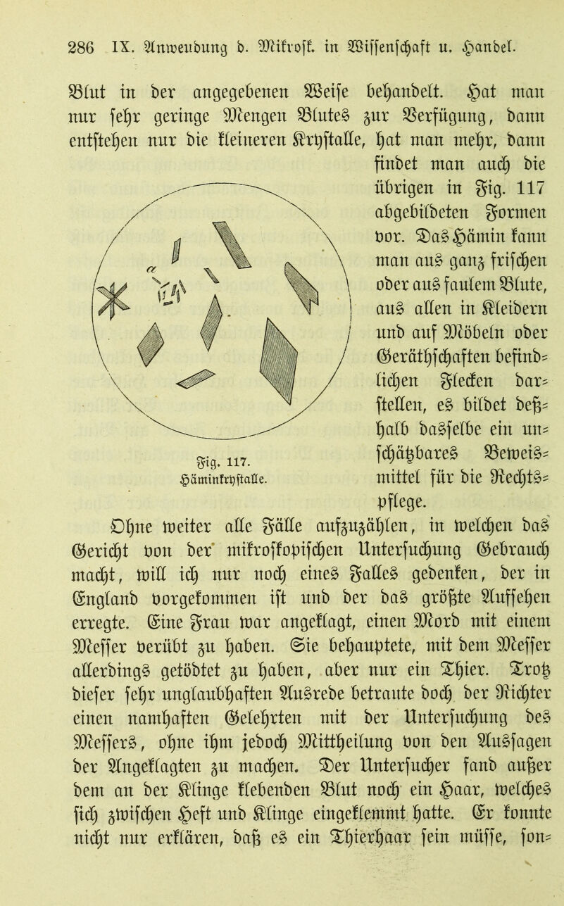 SStut in ber angegebenen Sßeife betjanbett. £at man nur fetjr geringe Mengen S3tute§ jur SSerfügung, bann entfielen nnr bie Heineren Srtyftatte, t)at man me£)r, bann finbet man and) bie übrigen in gig. 117 abgebitbeten formen öor. $Da£§ämin famt man au£ gang frifdjen ober an§ faulem SStute, au§ allen in Kleibern nnb auf 9Jibbetn ober ©erätJjfdjaften befind liefen gteefen bar? ftetten, e% bitbet bef$- Ijatb bagfetbe ein um fcfiäfebareS SSetoei^ U i g» JL A. 4 • $äminftt)ftaße. mittel für bie 8ftectit§= pflege. Df)tte weiter alle gälte aufjujäl)len, in Welchen ba§ (Midf! Poit ber’ mifroffopifcljeit Unterfud)ung (gebrauch macht, will iclj nur liocl) eine» gade§ gebenfen, ber in ©itglanb Porgelommen ift nnb ber ba§ gröfjte Stuf fei) eit erregte, ©ine grau War angeflagt, einen SJcotb mit einem SKeffer Perübt ju haben. @ie behauptete, mit bem SDteffer aÜerbingS getöbtet ju haben, aber nur ein Xljier. Srop biefer fepr unglaubhaften 3lu§rebe betraute bod) ber diidjter einen namhaften (Mehrten mit ber Unterfudjung be§ Sötefferö, ohne ihm jebodj SÜcitttjeilung Pon beit Slu§fagen ber Slngetlagten ju machen. Ser Unterfudfer fanb auffer bem an ber klinge flebenben SSlnt noch ein $aar, Welche^ fid) jWifdfen £>eft unb klinge eingeklemmt hatte. (Sr tonnte nid)t nur erklären, bah c-’ ein Shierhaar fein muffe, fon=