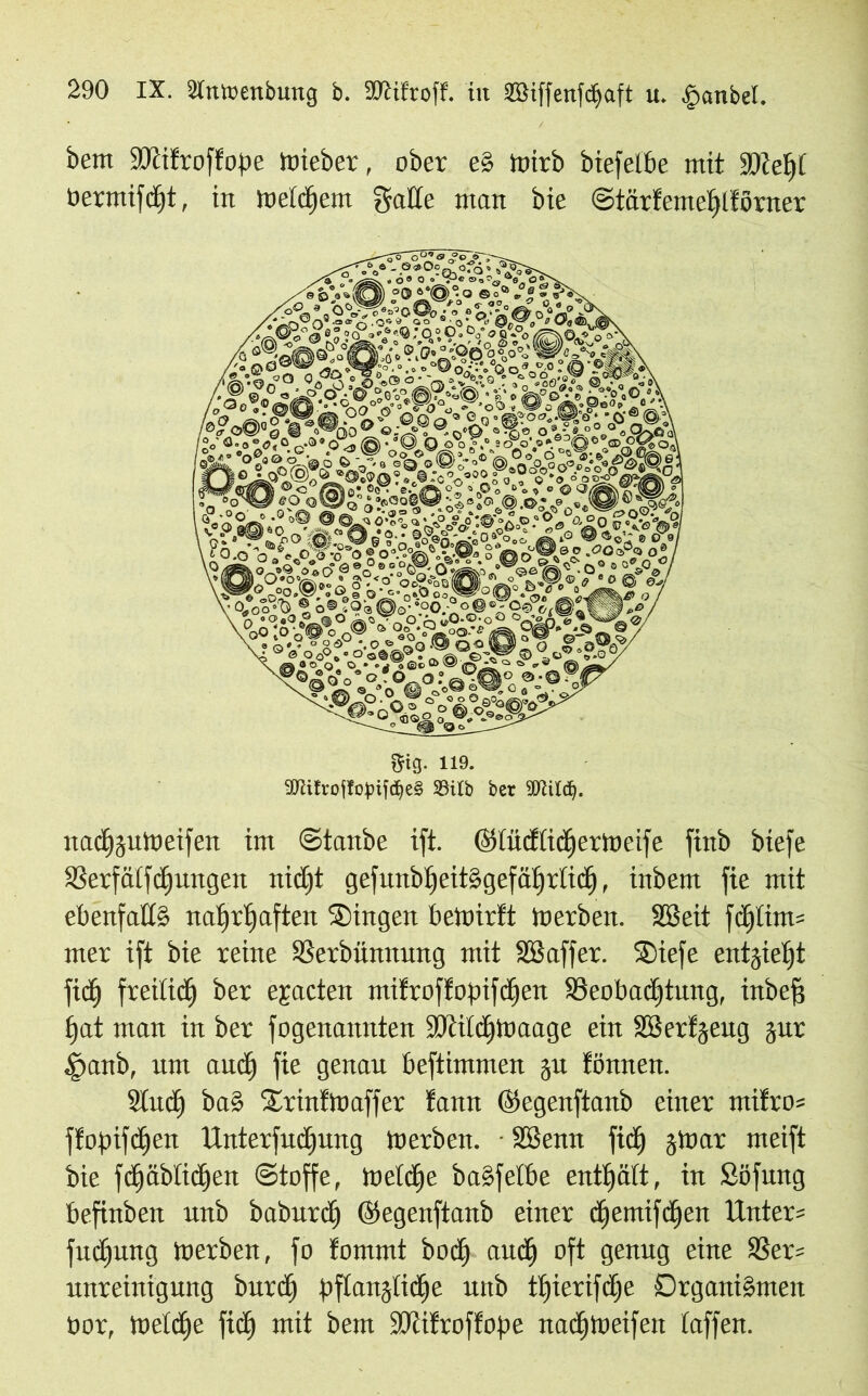 bem SOcifroffope Wieber, ober e§ ioirb biefelbe mit SOcefjf üermifdht, itt welchem Satte man bie ©tärfemehltörner m- ii9. 9Kitroflopijdje§ SSilb bet 5DWdj. nactpitWeifen im ©taube ift. ©tücfticherWeife finb biefe SBerfatfcf)ungen nicht gefuubtjeitSgefätjrlictj, inbem fie mit ebenfalls nahrhaften Singen bewirft Werben. Sßeit fehltet* mer ift bie reine SSerbünnung mit SSaffer. Siefe entzieht fid^ freilich ber epcten ntitroftopifdjen ^Beobachtung, inbefj hat man in ber fogenannten iDiitdhWaage ein SBertjeug jur §anb, um auch genau beftimmen ju fönnen. Stuct) baS SrinfWaffer !ann ©egenftanb einer mifro* ffopifchen Unterfudhung Werben. - Sßenn fidh 5War meift bie fchäbtichen ©toffe, wetdfje baSfetbe enthalt, in Söfung befinben unb baburdf ©egeuftanb einer chentifdhen Unter* fudEjung Werben, fo fommt bodh auch oft genug eine 33er* unreinigung burdh pflanzliche unb tfjierifctje Organismen öor, welche fidh mit bem iOtifroffope nadhweifen taffen.