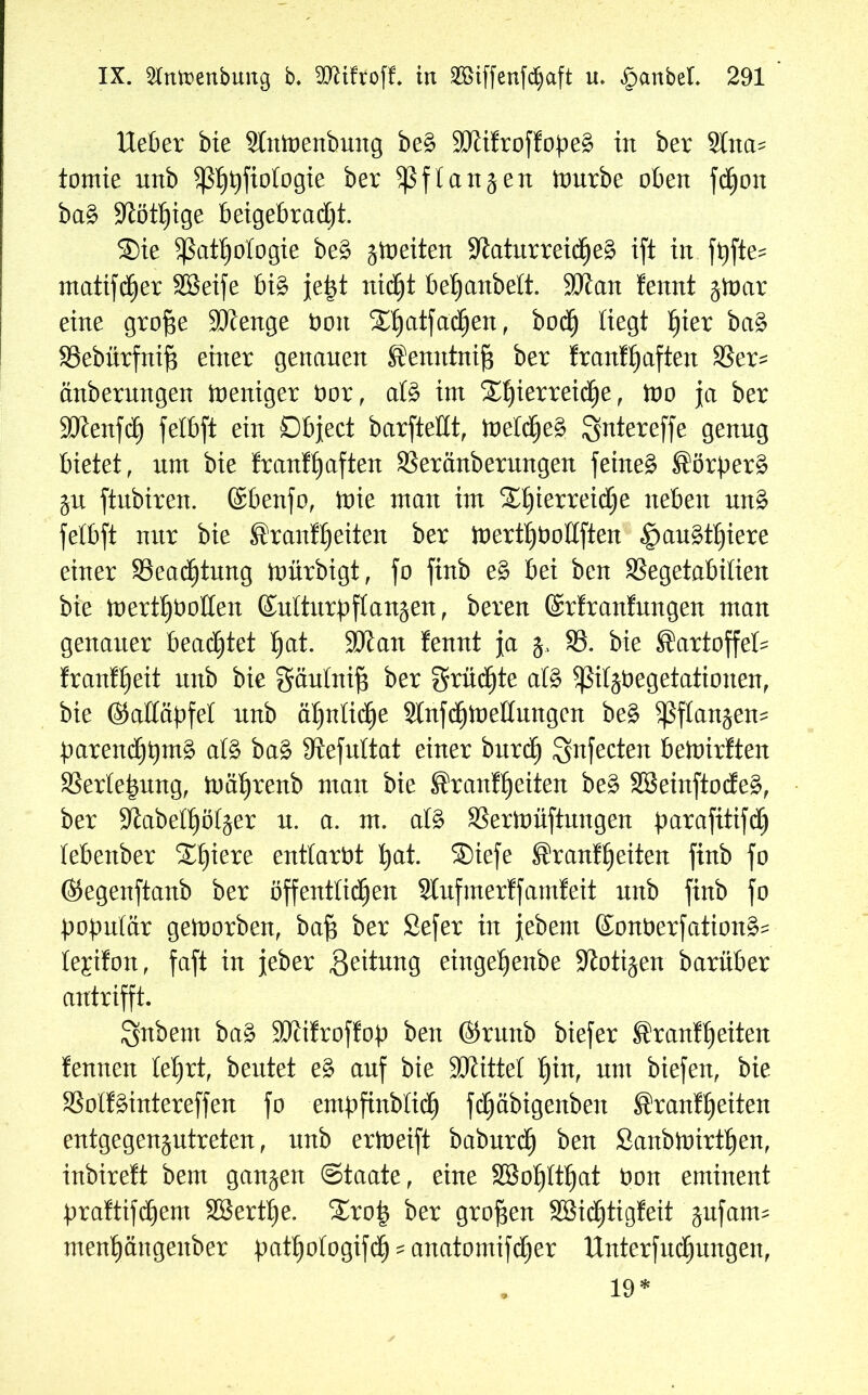 Heber bie Stnfcoenbung be£ $0iifroffope§ in ber 2Ina* tomie nnb ^ß^^ftologte: ber $ßf tanken mürbe oben fc^on ba£ -KötZige betgebrad)t. S)te ^ßat£)otogie be£ jmeiten -KaturreicZeä ift in fpfte- mattier Söetfe bi3 je|t nicht be^anbelt. 9Kan !ennt jmar eine grofje SKenge Oon ^atfad^en, bod) liegt l)kx ba§ Sebürfnifj einer genauen Bemttnifj ber franfhaften Ser= änbermtgen meniger öor, atö int SHjierreidje, mo ja ber ÜDienfd) felbft ein Dbject barfteßt, ineldjeä ^ntereffe genug bietet, um bie franfhaften Seränberungen feinet Börperä $u ftnbiren. (Sbenfo, mie man im Sljierreidje neben un§ felbft nur bie BranfZeiten ber mertZboltften §au£tijiere einer SSeadjtung mürbigt, fo finb e£ bei ben Segetabitien bie mertZüoßen Kulturpflanzen , bereu ©rfranfungen man genauer beamtet ^at. üölan fennt ja $, 85. bie Bartoffet franfheit nnb bie gäutnifl ber grüßte als fßiljbegetationen, bie ©aßäpfet nnb ähnliche SlnflZmettungen be£ Pflanzen- parencZpmä at£ ba§ Sftefultat einer burch Snfecten bemirften SSerlejjung, mährenb man bie BranfZeiten be§ 3Beinftode£, ber -Kabethötzer n. a. m. at£ Sermüftungen parafitifd^ tebenber “Spiere enttaröt ^at. ®iefe BranfZeiten finb fo ©egenftanb ber öffentlichen Stufmertfamfeit nnb finb fo populär gemorben, bafl ber Sefer in jebetn Konberfation^ te^ifon, faft in jeher Leitung eingehenbe -Jlotizen barüber antrifft. Snbent ba3 SKifroffop ben ©rnttb biefer BranfZeiten tennen lehrt, beutet e£ auf bie Sftittel tyn, nnt biefen, bie Sott hinter eff en fo -empfinblidj fdjäbigenben Brautzeiten entgegenzutreten, nnb ermeift baburch ben SanbmirtZen, inbireft bem ganzen Staate, eine SSoZttZat öon eminent praftifcZem SBertZe. £rop ber großen SBidZtigfeit zufam* menZängenber pathotogiflZ - anatomifcZer Hnterfudjnngen,