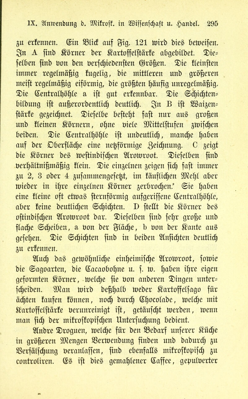 gu erlernten, ©in 33lid auf gig. 121 toirb bie£ betoeifen, $n A finb Sörner ber Sartoffelftärfe abgebilbet. ®ie^ feiben finb non ben nerfcßieöenften ©roßen. ®ie fleinften immer regelmäßig fugelig, bie mittleren unb größeren meift regelmäßig eiförmig, bie größten häufig unregelmäßig, ®ie ©entralßößle a ift gut erlennbar. ®ie ©cljidfjtem bilbnng ift außerorbenttich beutlidEj. gn B ift SBaigem ftärle gegeicßnet. ®iefelbe befteßt faft nur au§ großen unb lleinen Körnern, oßne niete SJJittetftufen gmifcljen beiben. ®ie ©entralßöf)le ift unbeutlich, manche ßaben auf ber Oberfläche eine neßförmige 3^^nnng. C geigt bie Sörner be£ ioeftinbifchen Slrotoroot. ®iefelben finb ner^ältnißmäßig Hein. ®ie einzelnen geigen fiel) faft immer gu 2, 3 ober 4 gufammengefe|t, im läufigen SJießl aber mieber in ihre eingelnen Körner gerbrodjen.* Sie ßaben eine Heine oft etioa£ fternförmig anfgeriffene ©entralßößle, aber feine bentlicßen ©eßießten. D ftellt bie Körner be£ oftinbifdjen Slromroot bar. ®iefelben finb feßr große nnb flache Scheiben, a non ber gläeße, b non ber Saute au§ gefeßen. ®ie Schichten finb in beiben Slnfidfjten beutlich gu erlennen. Sluch ba£ getoößnlicße einßeimifd^e Slroloroot, foioie bie ©agoarten, bie ©acaobofjne u. f. lo. haben ihre eigen geformten Sörner, toeldfje fie non anberen ®ingen untere fdEjeiben. SJJatt toirb beßßalb toeber Sartoffelfago für ächten laufen fönnen, noch burdf) ©hocolabe, toelcße mit Sartoffelftärfe nerunreinigt ift, getäufdjjt toerben, toenn man fi<h ber mifroffopifeßen Unterfuchung bebient. Slnbre ®roguen, treidle für ben SSebarf nuferer Sücße in größeren Mengen S3ertt)enbung finben nnb baburd) gn SBerfätfcßung neranlaffen, finb ebenfalls mifroffopifch gu controtiren. ©3 ift bie§ gemahlener ©affee, gepulöerter