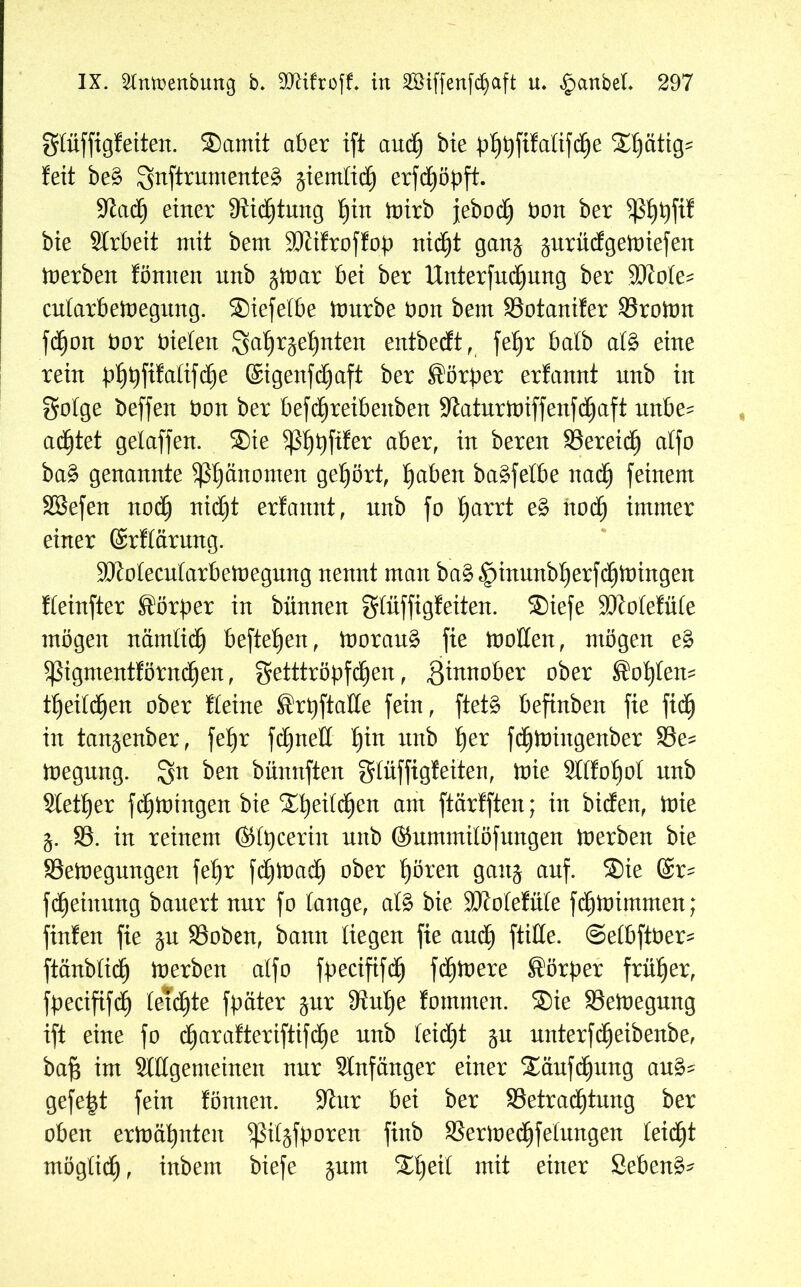 gtüffigfeiten. ®amit aber ift auch bie b^füaüfd^e X^ätig? feit be£ SnftrumenteS ^ierntid) erfd£)öpft. 9^ad^ einer Üiichtung f)in mirb jebod^ öon ber $hbfif bie SIrbeit mit bem 9Jtifroffob nicht gan$ jurüdgemiefen Serben fönnen unb $mar bei ber Untersuchung ber SJJote- cutarbemegung. ®iefetbe mürbe öon bem Botanifer Bromn fd)on t>or bieten Jahrzehnten entbedt, fehr batb at£ eine rein bhtyfifaltfifye ©igenfdjaft ber Sörber erfannt unb in gotge beffen bon ber befchreibettben 9£aturmiffenfd)aft unbe- achtet gelaffen. ®ie ^hhf^er aber, m bereu Bereich atfo ba§ genannte ^3fmnomen gehört, haben baäfetbe nach feinem SBefen nod) nidjt erfannt, unb fo h<*n:t e£ noch immer einer ©rftärung. SJtotecutarbemegung nennt man ba§§inunbherf$mingen fteinfter Körper in bünnen gtüffigfeiten. ®iefe 3)Mefüte mögen nämlich beftet)en, morau§ fie motten, mögen e£ 5ßigmentförnchen, getttröpfchen, ßinnober ober Sohlen- theitd^en ober fteine ®rpftalte fein, ftet§ befinben fie fich in tan^enber, fehr fchnett hin mtb her fchmiitgenber Be= megnng. Jn ben bünnften gtüffigfeiten, mie Sttfohot nnb Steuer fchmingen bie Zt)eilü)en am ftärfften; in biden, mie j. B. in reinem (Sfpcerin unb (Summilöfungen merben bie Bemegungen fehr fc£)mac£) ober hören gaitj auf. ®ie ©r- fd)einung bauert nur fo tauge, at§ bie SJfotefnte fdjmimrnen; finfen fie §n Boben, bann tiegen fie auch ftitte. ©etbftber^ ftänbtid) merben atfo fpecififch fernere Körper früher, fpecififd) tetdhte fpäter zur 9?nhe fommen. ®ie Bemegung ift eine fo charafteriftifche nnb teidjt zu unterfdjeibenbe, baf$ im Stilgemeinen nur Anfänger einer ®äufchung au& gefegt fein fönnen. Siur bei ber Betrachtung ber oben ermähnten ^ßitjfboren finb Bermechfetungen teic^t möglich, inbem biefe zum ®he^ mit einer Sebent