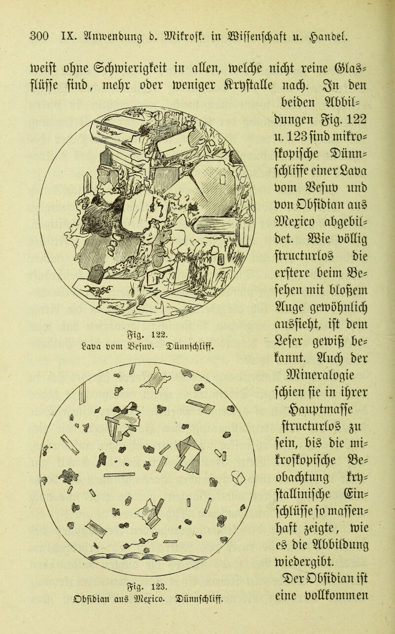 Weift ofjite Sdjwierigfeit in adelt, Weldfe nidfjt reine ÖKa§= flüffe finb, ntefjt ober Weniger ftrtjftade nad). ^n beit beiben §lbbit= bungen gig. 122 u. 123 finb ntifro^ ffopifcfje Sünn= fd^tiffe einer Saba tiom SSefut) unb tion Dbftbian auS SJtefico abgebid bet. SSie ööKig ftructurtoS bie erftere beim ®e= fefjen mit bloßem Sluge gewöljntid) auöfiefjt, ift bem Sefer gewifj be= fannt. 2lud) ber SKineratogie fd^ien fie in tljrer ^auptmaffe ftructurtoS ju fein, bi§ bie mi= froffoptfdje S3e= obadjtung trp= ftattinifdje ©in= fc^tüffe fomaffen* t»aft geigte, Wie e§ bie Stbbilbung Wiebergibt. ®er Dbfibian ift eine öodfommen gig. 123. Obfibtan au§ SO^e^ico. 2)üttnfdjliff.