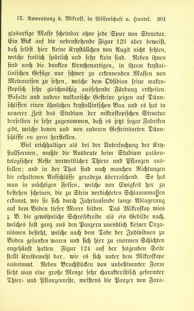 glasartige ÜDiaffe fdjeinbar ohne jebe ©pur öott ©tructur. ©in 93td auf bie nebenfteljenbe gigur 123 aber betoeift, baf$ felbft ^ier deine ^rpftädchen bon Slugit nicht fehlen, toefbfje freilich fpärtich uub fet)r dein fiub. Sieben ihnen finb noch bie buuden förnd)enartigen, in ihrem frpftat^ linifcEjeu ©efxige nur feiner ju erfenttexxben SDlaffen bon Üöleteoreifen $u fehen, töetdje bent Dbfibian feine ntafro- ffopifch fet)r gleichmäßig auSfet)enbe gärbung ertheiten. 93afatte xtnb attbere bulfanifdje ©efteine geigen auf ®ümt= fd)tiffen einen ähnlichen frt)ftadinifd)en 93au unb eS Ijat in neuerer geit baS ©tubinm ber mifroffopifchett ©tructnr bcrfetben fo fe^r angenommen, baß eS jeßt fogar gabrifext gibt, meld)e babon nnb bon anberen ©efteinSarten ®ünn- fd)liffe en gros ^erfteHen. 93iet reichhaltiger als bet ber Unterfudjjung ber ®rp- ftadfornten, mußte bie SluSbeute beim ©tnbinnt paläon- tologifdjer diefte bortoeltticher 2£)iere nnb ^flan^en auS? faden; nnb in ber 21)at finb nad) mand)en Dichtungen bie erhaltenen Sluffcßtüffe gerabe^n überrafdjenb. @o I)at man in mäd)tigen gelfen, ioelche bon ©migfeit §ex §n befielen fd^einen, bie ju ©tein berbid)teten Schlammmaßen erlannt, inie fie fid) burcß Sährtaufenbe tauge Slbtagerung auf bent 93oben tiefer Söleere bilben. 2>aS ÜDiificoffop toieS j. 93. bie getoöl)nlid)e ©d^reiblreibe als ein ©ebilbe nad), toeld)eS faft gan^ auS ben Rangern uitenbtich deiner Orga- nismen befiehl, toelbhe nach ^em ^er Snbibibtten $u 93obett gefunfen toaren nnb fid) fykx enormen @d)id)ten angehänft ha^en- Stpr 124 auf ber folgenben ©eite ftedt ®reibemel)l bar, toie eS fidh unter bent Stiüroffope auSntmtnt. Sieben 93rndhftnden bon nnbeftimmter gornt ficht man eine große üdienge fehr charaderiftifdh geformter 2fjier* nnb $ftan$enrefte, meiftenS bie ganger bon gora*