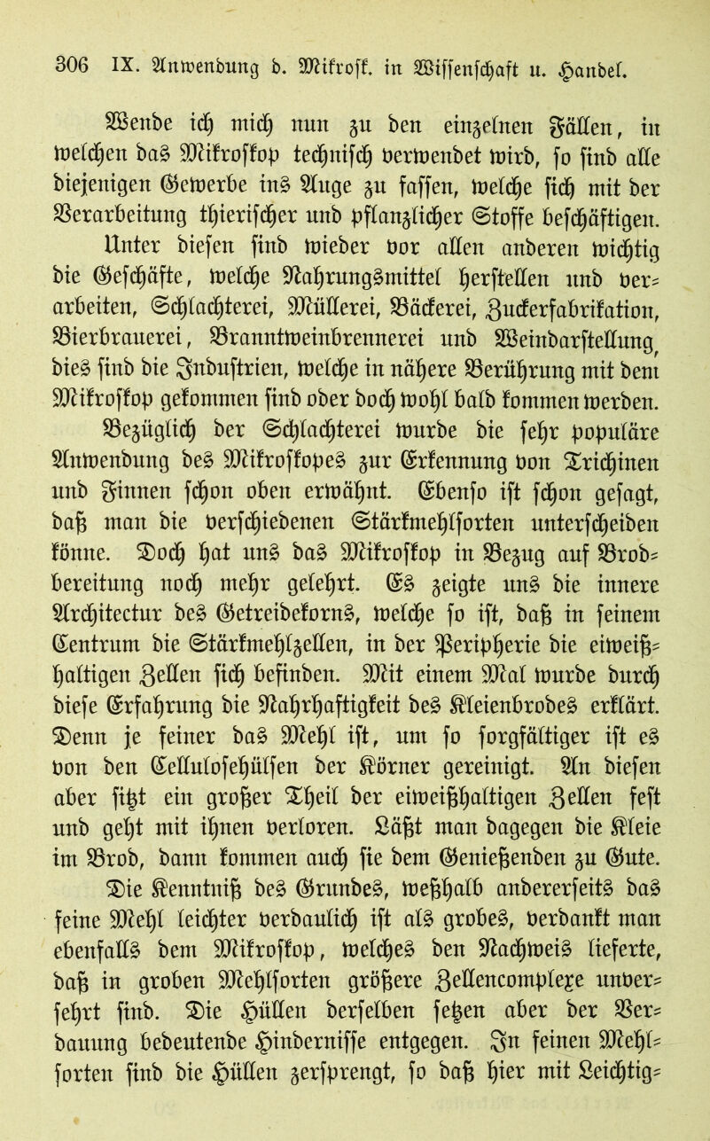 SSenbe td) ntidt) nun ju ben einzelnen gälten, in toetdjen ba» SWifroffop tedjnifctj OerWenbet wirb, fo finb alte biejenigen bewerbe in? Sluge ju faffen, Weldje ftcfi mit ber Verarbeitung ttjierifctjer unb pftanjtidjer Stoffe befdfjäftigen. Unter biefen finb Wieber bor alten anberen Wichtig bie ©efdjäfte, Weldje 9tat)rung?mittet tjerftetten unb ber= arbeiten, Sdjladjterei, SMttcrei, Väcferet, Bucferfabrifation, Vierbrauerei, ^Branntweinbrennerei unb SBeiubarftettung bie? finb bie Snbuftrien, Wetdje in nähere Verütwung mit bem Sötifroffop gefommen finb ober bod) Wotjt batb fontmen Werben. SBejügtictj ber Sdpadjterei Würbe bie feljr populäre StnWenbung be? fMfroffope? jur ©rfennung Don Sridjinen unb ginnen fdjoit oben erwähnt. ©benfo ift fdjon gefagt, baff man bie Oerfdjiebenen Stärfmetjtforten unterfdjeiben fönne. Sodj tjat un? ba? SJtifroffop in Vejug auf 58rob= bereitung nod) rnetjr getetjrt. ©? geigte un? bie innere 3trd)itectur be? ©etreibeforn?, Weldfje fo ift, baff in feinem ©entrinn bie Stärfmetjtjetten, in ber fßeriptjerie bie eiWeifj= faltigen Betten ficfj befinben. SDtit einem SJtat Würbe bitrd) biefe ©rfatjrung bie -Jtatjrljaftigfeit be? Meienbrobe? erftärt. Senn je feiner ba? Süietjt ift, um fo forgfättiger ift e? bon ben ©ettutofetiütfen ber Sörner gereinigt. 2ln biefen aber fi|t ein großer St) eil ber eiweifjtjaltigen Betten feft unb geljt mit ifjnert Oertoren. Säfjt man bagegen bie Steie im Vrob, bann fommen and) fie bem ©eniefjenben ju ©ute. Sie Senntuijj be? ©runbe?, Wefjtjatb anbererfeit? ba? feine Sötetjl leichter berbautidj ift al? grobe?, üerbantt man ebenfalt? bem üöiifroftop, Wetdje» ben PtadjWei? lieferte, baff in groben SJietpforten größere BeÄertcomp)texe unber* fefjrt finb. Sie füllen berfeiben feben aber ber Ver= baitung bebeutenbe §inberniffe entgegen. Sn feinen 9Ketjb= forten finb bie Jütten jerfprengt, fo baff tjier mit £eidjtig=