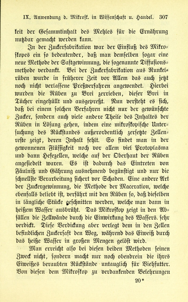 fett ber ©efammtinhalt beS SKe^leS für bie ©rnäf)rung nu|bar gemalt derben fann. 3n ber gucferfabrilation War ber ©influfi beS SJiifro^ ffopeS ein fo bebeutenber, baf$ man bemfelben fogar eine nene 9JJett)obe ber (Saftgewinnung, bie fogenannte SBiffufionS- met^obe öerbanft. S3ei ber gmJerfabrüation auS Stunlel* rüben Würbe in früherer ßeit bor Sittern baS auch je|t noch nid^t berlaffene Prefjberfahren angeWenbet. hierbei Würben bie 9tüben gu 99rei verrieben, biefer S3rei in Xüd^er eingepttt nnb auSgepreftf. Sinn berftet)t eS fid), baf$ bei einem folgen Verfahren nidjt nur ber geWünfdfjte gucler, fonbern auch biete anbere Steife beS Inhaltes ber 9tüben in Söfung gehen, inbem eine milroffopifche Untere fud£)ung beS fRüdftanbe^ aufterorbentlidfj gerfe^te geltem refte geigt, beren Qn^alt fehlt. (So finbet man in ber gewonnenen glüffigfeit noch bor attem biel Protoplasma nnb bann £>efegetten, Welche anf ber Oberhaut ber 9tüben angefiebelt Waren. (SS ift baburch baS ©intreten bon gäutnifs nnb ©äfjrnng anSneljmenb begünftigt nnb nnr bie fdfjnettfte Verarbeitung fidfjert bor (Schaben. ©ine anbere Slrt ber gudfergeWimtung, bie SJtet^obe ber SJJaceration, Weldfje ebenfalls beliebt ift, berfäfjrt mit ben Stüben fo, ba§ biefelben in längliche OtüdEe gef (Quitten Werben, Welche man bann in heiftent SBaffer auSbrüht. ®aS 9Kifrof!op geigt in ben Slb^ fällen bie gettwänbe burdEj bie ©inWirlung beS SBafferS. fe^r berbicft. ®iefe Verbidfrmg aber berlegt bem in ben fetten befinblid^en guderfaft ben $3eg, wäljrenb baS ©iweifs burch baS l)ei§e SSaffer in großen SJlengen gelöft Wirb. 9Jfan erreidEjt alfo bei biefen beiben Sölethoben feinen gWed nicht, fonbern mad^t nnr noch obenbrein bie i^reS ©iWeijseS beraubten Stücfftänbe untauglich für Viehfutter. Von biefen bem Mifroflop gu berbanfenben ^Belehrungen 20*