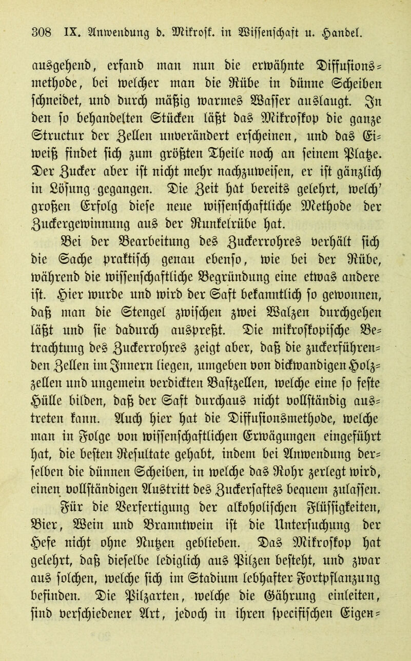 auSgetjenb, erfanb man nun bie ermähnte SiffufionSs mettfobe, bei meldet man bie 3tiibe in bünne ©djeiben fcffneibet, unb burd) mäfjig martneS Eöaffer auStaugt. Qn ben fo betfanbetten ©tiiden tafft ba§ SRifroffop bie gange ©tntctur ber gelten unberänbert erfdjeinen, unb ba§ @i= meiff finbet fid) gum größten Stjeite nodj an feinem fßtaije. Ser 8uder aber ift nicfjt melfr nadfgumeifen, er ift gängtidj in Söfung gegangen. Sie 3eit t)Ut bereits gelehrt, mefd)' groffen förfotg biefe neue miffenfdjafttidje SJiettjobe ber Ifudergemimuing auS ber Etunfetrübe Ijat. Vei ber ^Bearbeitung beS guderrotjreS Pertjätt fid) bie ©adje praftifd) genau ebenfo, ttie bei ber 9tübe, mätjrenb bie miffenfdjaftlidje Vegrünbung eine etmaS anbere ift. |>ier mürbe unb mirb ber ©aft befannttid) fo gemonnen, baff man bie ©tenget gmifdjen grnei Sßatgen burdigetjen läfft unb fie baburd) auSprefft. Sie mtfroffopifdje 58e= tradftung be§ guderrotjreS geigt aber, baff bie guderfiitjren= ben gelten im Innern liegen, umgeben bon bidmanbigen|>otg= gelten unb ungemein berbidten Vaftgetten, metdje eine fo fefte Quitte bitben, baff ber ©aft burdfauS nidjt bodftänbig auS= treten fann. ülud) t)ier t)at bie SiffufionSmettfobe, metdje man in gotge non miffenfdfafttidjen ©rmägungen eingefütjrt t)at, bie beften Etefuttate gehabt, inbent bei Slnmenbung ber= fetben bie biinnen ©Reiben, in metdje ba§ fftotjr gerlegt mirb, einen bottftänbigen Austritt bes ßuderfafteS bequem gutaffen. §ür bie Verfertigung ber atfoljotifdjen gtüffigfeiten, Vier, SBein unb Vranntmein ift bie tlnterfudjung ber £)efe nidjt otjne Stufen geblieben. SaS tOcifroffop tjat geteert, baff biefetbe tebigtidi aus fßitgen befteljt, unb gmar auS fofdjen, metd)e fidj im ©tabium lebhafter gortpftangung befinben. Sie fßitgarten, metdje bie ©ä()ritrtg einteiten, finb üerfdjiebener 5trt, jebod) in it)ren fpecififdjen @igen =