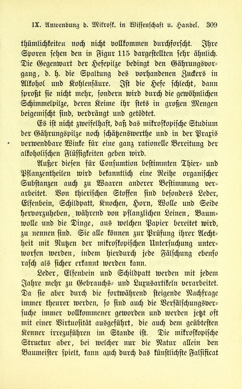 tljümlicfjfeiten nodj rtid^t Doßfommen burd£>forfd^t. Sf)re ©boren fet)ett beit in gigur 115 bargefteUten feljr ä£>nlid^. ®ie ©egentoart ber ^efebitp bebingt bett ©älpung^Dor^ gang, b. f). bie ©paltuug be£ Dorljanbenen ,8udfer§ in Sltfofjot unb Sofjtenfäure. Sft bie £>efe fd^led^t f bann fbrof$t fie nidjt me^r, fonbern toirb burcfj bie getoöfjnfidjen ©dfjimmefyifse, bereu Seime if)r ftetö in großen Mengen beigemifdfjt finb, Derbrängt mtb getöbtet. ©3 ift nidjt jtoeifelljaft, baf$ ba§ mifroffobifdE)e ©tubium ber ©äljrung^bifp n0(§ fdfjäben£toertl)e nnb in ber $ra£i$ Dertoenbbare SSinfe für eine gan$ rationelle Bereitung ber atfoljoftfcfjen gtüffigfeiten geben ioirb. Singer biefen für ©onfunttion beftimmten Xf)ier- nnb Sßflanjentljeüen toirb be!anntticf) eine Steilje organifcfjer ©ubftanjen aucfi p SBaaren anberer SSeftimmung t>er^ arbeitet. SSon tf)ierifd(jen Stoffen finb befonber§ Seber, ©tfenbein, ©djjilbpatt, Snodjen, £orn, SSoIIe nnb ©eibe Ijerborpfjeben, ft)äf)renb öon bftanjlidjen Seinen, Saunte tooHe nnb bie ®inge, au£ melden Rapier bereitet toirb, p nennen finb. Sie alle fönnen pr Prüfung ifjrer Stedfjt^ fyeit mit -Kutten ber mifroffopifcfjen UnterfudEjung untere toorfen toerben, inbem tjierbnrd^ jebe gälfcfjung ebeitfo rafdE) at£ fidler erfannt toerben fann. Seber, ©tfenbein nnb @d)itbbatt toerben mit jebent Satire rneljr p (gebrauch unb SupSartifeln Verarbeitet. ®a fie aber burd) bie forüoäfyrenb fteigenbe -Jtad)frage immer teurer toerbeit, fo finb and) bie $erfä(fdpng£ber^ fucfye immer ooffifommener geioorbeit nnb toerben jefct oft mit einer SSirtuofität au£gefüf)rt, bie and) bent geübteften Senner irrepfüfjren im ©taube ift. ®ie mifroffobtfdje ©trnctnr aber, bei toelcfier nur bie -Katar allein ben SSanmeifter fbielt, fann and? burd) ba£ fünftlidjfte gatfificat
