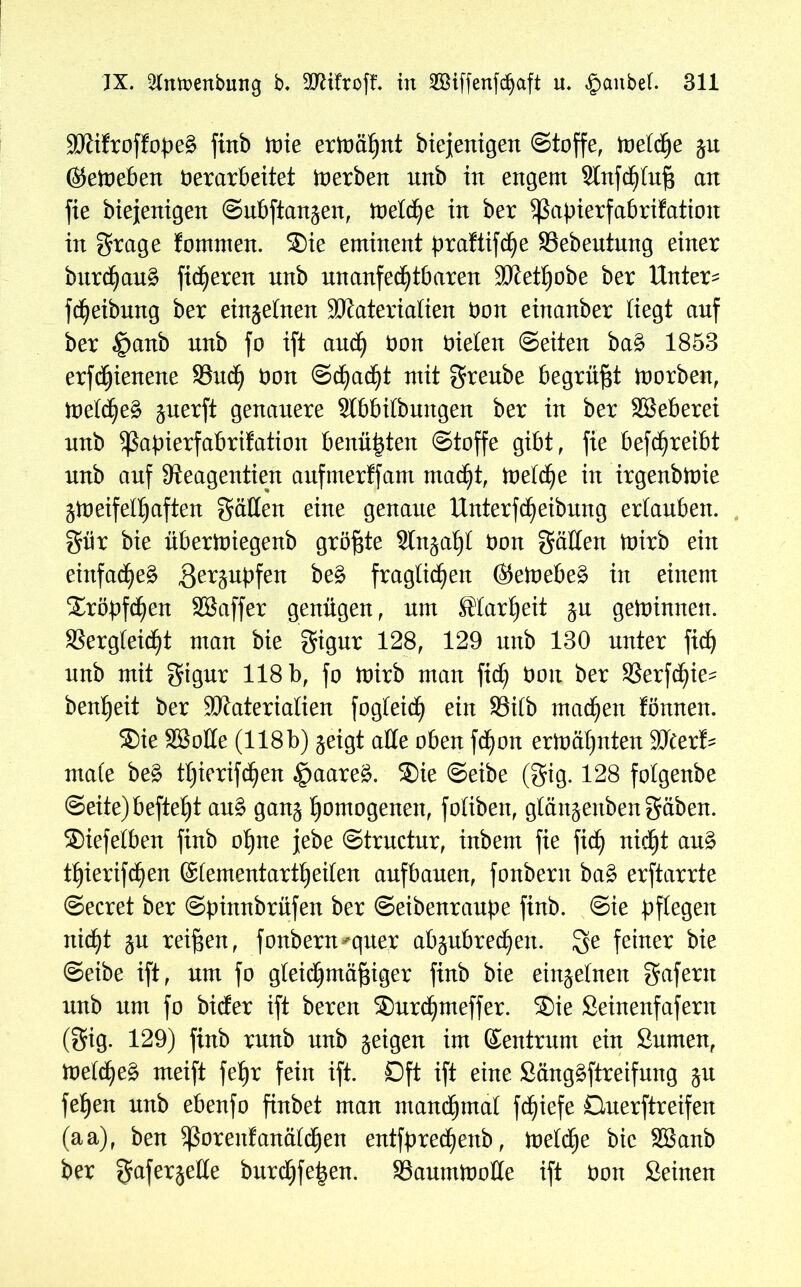 Mifroffopeg firtb toie ermähnt biejenigen Stoffe, toeld)e ju ©etoeben Oerarbeitet toerben unb in engem Slnfchtuß an fie biejenigen Subfian^en, toelche in ber Sßapierfabrifatiou in grage fornmen. ®ie eminent praftifdje Vebeutung einer burd)au£ fixeren nnb unanfechtbaren Methobe ber Unter- fd)eibung ber einzelnen Materialien Don einanber liegt anf ber $anb unb fo ift and) Don Dielen Seiten ba£ 1853 erfc^ienene Vud) Don Schaft mit greube begrübt toorben, toetd)eg §nerft genauere Slbbilbungen ber in ber SBeberei nnb Sßapierfabrifation benähten Stoffe gibt, fie befd)reibt nnb anf 9?eagentien aufmerffam macht, meiere in irgenbloie ätoeifefljaften gälten eine genaue Unterfdjeibung erlauben, gür bie übertoiegenb größte Slnja^l Don gälten toirb ein einfache^ ger^upfen be§ fraglichen ®etoebe£ in einem Tröpfchen Söaffer genügen, um Klarheit ju gewinnen. Vergleicht man bie gigur 128, 129 nnb 130 unter fid) nnb mit gigur 118 b, fo toirb man fid) Don ber Verfchie^ benheit ber Materialien fogteid) ein Vilb mad)en fönnen. ®ie SSotle (118b) geigt alle oben fchon ertoäljnten Mer!- male be£ ttjierifchen §aare£. ®ie Seibe (gig. 128 folgenbe Seite)befteht au£ gan^ homogenen, foliben, glänjenbengäben. ®iefelben finb ohne jebe Strnctur, inbem fie fiel) nicht au§ thierifd^en ©lementartheilen anfbanen, fonbern ba§ erftarrte Secret ber Spinnbrüfen ber Seibenraupe finb. Sie pflegen nicht 5u reifen, fonbern*quer abäubrechen. Ige feiner bie Seibe ift, um fo gleichmäßiger finb bie einzelnen gafertt nnb um fo biefer ift bereu ®urd)meffer. ®ie Beinenfafern (gig. 129) finb rnnb unb geigen im Zentrum ein Bumen, ioefcheä meift feßr fein ift. Oft ift eine Sängäftreifung §u feßen nnb ebenfo finbet man manchmal fchiefe öuerftreifen (aa), ben ^ßorenfanälchen entfpred)enb, toelche bie SBanb ber gaferjetle bnrchfe|en. Vaumtoolle ift Don Seinen