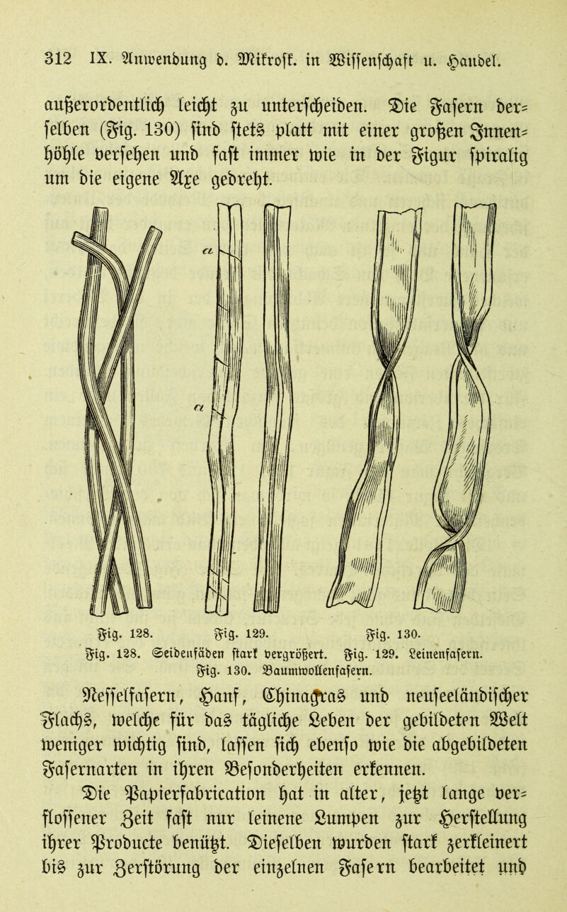 aufjerorbentlidj leidjt gu unterfdjeiben. SDie gafern ber? felben (gig. 130) finb ftetS platt mit einer großen gnuen* t)öf)Ie öerfelfen unb faft immer Wie in ber gigur fpiralig um bie eigene 2lge gebreljt. gig. 128. gig. 129. gig. 130. ^ig. 128. ©eibeitfäben ftart tiergrö&ert. $ig. 129, Seittenfafent. ftig. 130. BaumtooÖenfafern. ifteffelfafern, £>aitf, &f)ina<Jta§ unb neufeelänbifdjer ^rlad^S, Welche für baS tägliche Selten ber gebilbeten SBelt Weniger Wichtig finb, laffen fid) ebenfo Wie bie abgebilbeten ?$rafernarten in ifjren SBefonberpetten erfennen. $>ie ^ßapierfabrication f»at in alter, je|t lange tter= floffener ,Qeit faft nur leinene Sumpeit gur .gterftellung iljrer Ißrobitde benäht. S)iefelben Würben ftarf gerfleinert bi§ gut gerftörung ber eingelnen ffafe nt bearbeitet unb