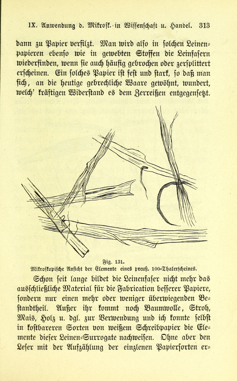 bann ju Rapier berfitjt. ÜDtan toirb alfo in fotzen Seinen* papieren ePenfo tote in gewebten Stoffen bie Seinfafern toieberfinben, toenn fie auc£) piutfig gebrochen ober jerfptittert erfcpeinen. ©in fotcpeS Sßapier ift feft unb ftart, fo baf? man fidj, an bie heutige gePrecpftdje SBaare getoöt»nt, tonnbert, toetdj’ fraftigen SSSiberftanb e§ bent ^erreifjen entgegenfe|t. StB- 131. SDUfroffopifdje 2Infid)t bei* (Zemente eine§ preuft. I00s£f)alerjd)ettte§. ©djon feit lange bilbet bie Seinenfafer nidjt tne^r ba£ au§f^liepc^e Material für bie gabrication befferer ^3a^>ieref fonbern nur einen me^r ober Weniger übertoiegenben SSe^ ftanbt^eil Singer ifjr fommt nodj SSauminolIe, ©trob, 3Jlai§, §oIj n. bgl. jnr SSertnenbnng nnb td) tonnte felbft in foftbareren ©orten non meinem Schreibpapier bie @le- mente biefer £einem©urrogate nadjloeifen. 0bne a^er ^en Sefer mit ber 9lufääljlung ber ein^tenen 5ßapierf orten er-