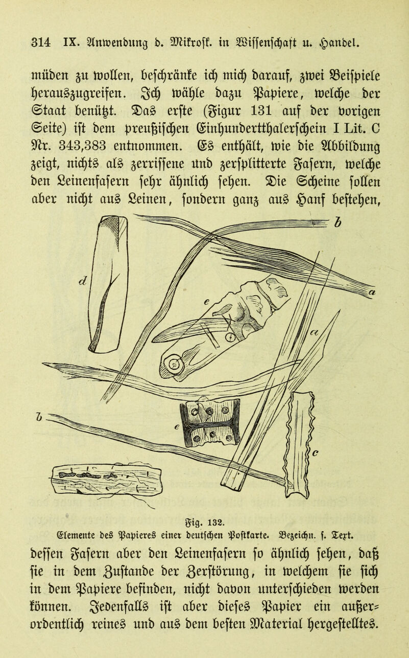 müben gu troffen, befdjränte id) tttid) barauf, gtoei SSeifpiele t)erau§gugreifen. gd) toaste bagu Rapiere, toeidje ber (Staat benütst. Sa§ erfte (gigur 131 auf ber borigen Seite) ift bent preitfnfd)ett ©inlfunberttljalerfdjein I Lit. C •Jir. 343,383 entnommen. ©§ enthält, toie bie SIbbilbung geigt, nid)t§ al§ gerriffene unb gerffffitterte gafettt, toeidje ben Seinenfafern feljr äljntidj fei)eit. Sie Steine foffen aber nidjt au» Seinen, fonbern gang au§ §anf befielen, gig. 132. (Elemente be§ $apiere§ einet beutfdjen ^oftfarte. SBegeic^it. f. £eyt. beffen gafern aber beit Seinenfafern fo äljnlidj fei)eit, ba§ fie in bem guftanbe ber .gerftörung, in meinem fie fidj in bem Rapiere befinben, nid)t babon unterfd)ieben toerben fönnen. QeDenfaffS ift aber biefeS ißapier ein aufjer* orbentlidj reine§ unb au§ bem beften SJlaterial I)ergefteffte».