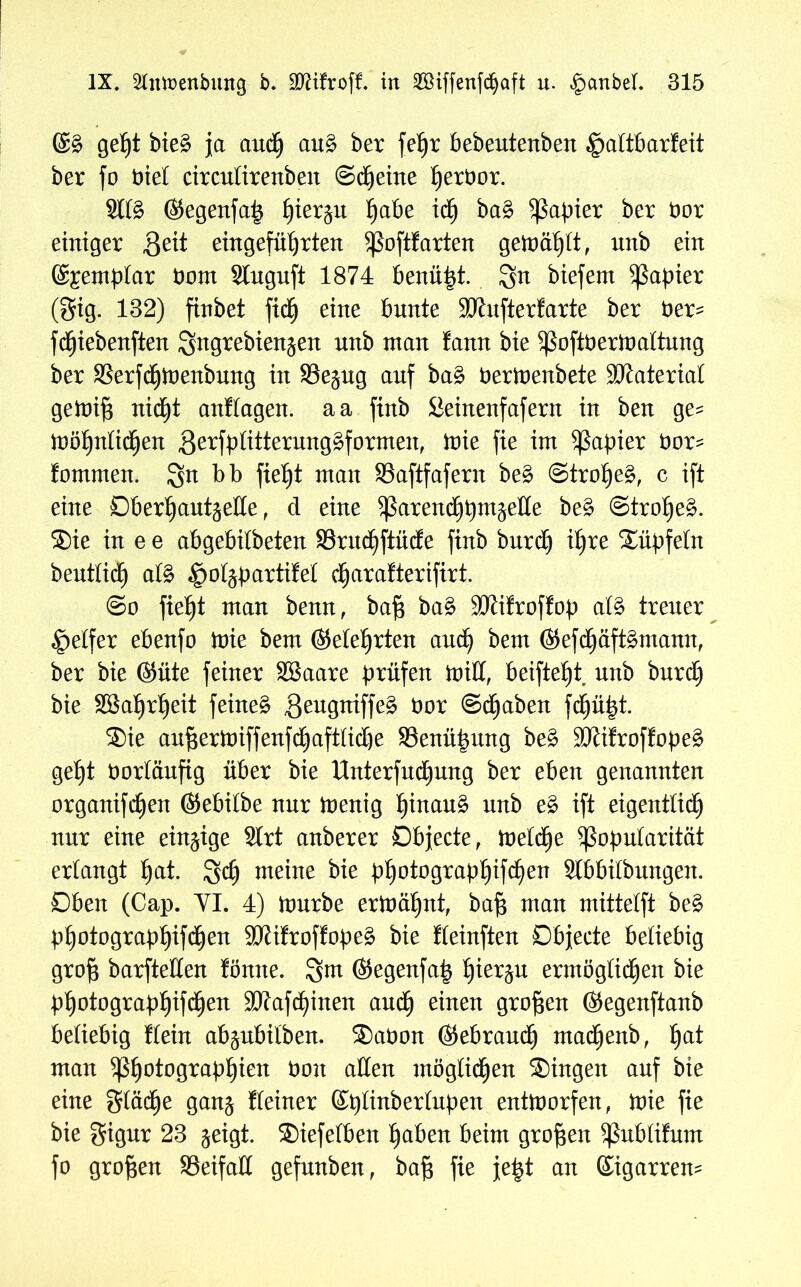 ©§ get)t bie§ ja aucp au£ ber fef)r bebeutenben §altbarteit ber fo biel circulirenben ©cpeine perbor. Slfö ©egenfap pier^u pabe icp ba§ Rapier ber bor einiger Beit eingefüprten poftfarten gemäplt, unb ein @£emplar bom Stuguft 1874 benüpt. gn biefent Rapier (gig. 132) finbet fiep eine bnnte SKufterfarte ber ber^ fcpiebenften Sngrebien^en nnb man tann bie Poftbermaltung ber SSerfcpmenbung in 93e^ng anf ba§ bermenbete Material gemip nicpt anflagen. aa finb Sieinenfafern in ben ge= möpnlidjjen 3Pütterurtg^formen, mie fie im Rapier bor^ fommen. gn bb fiept man SSaftfafern be£ ©tropeg, c ift eine Oberpaut^elle, d eine parencppm^elle be£ ©trope§. ®ie in e e abgebilbeten 33rucpftücte finb burcp ipre ®üpfeln beutlidp afö ^oljpartifel cparafterifirt. @o fiept man benn, baf$ ba§ Sölifroffop al§ trener Reifer ebenfo mie bem ©eiet)rten aucp bem ©efcpäftämann, ber bie ©üte feiner Sßaare prüfen mill, beiftept nnb burcp bie Sßaprpeit feinet 3eugniffe£ bor ©cpaben fcpüpt. ®ie anpertniffenfdE)aft(idbe SSenüpung be£ SCRifrofEope^ gept borläufig über bie Unterfucpung ber eben genannten organifcpen ©ebilbe nur menig pinau£ unb e£ ift eigentlicp nur eine einzige Strt anberer Objecte, melcpe Popularität erlangt pat. gcp meine bie ppotograppifcpen Slbbilbungen. Oben (Cap. YI. 4) mürbe ermäpnt, bap man mittelft be£ ppotograppifcpen 9Kifroffope£ bie Keinften Objecte beliebig grop barftellen tonne, gm ©egenfap pier^u ermöglicpen bie Ppotograppifcpen 9Kafcpinen aucp einen großen ©egenftanb beliebig Eiein ab^nbilben. ®abon ©ebraucp macpenb, pat man ^potograppien bon allen möglichen ®ingen anf bie eine gläcpe gan$ Keiner ©plinberlupen entmorfen, mie fie bie gigur 23 geigt. ®iefelben paben beim großen Pnblifum fo großen SSeifalt gefunben, baf$ fie jept an ©igarrem