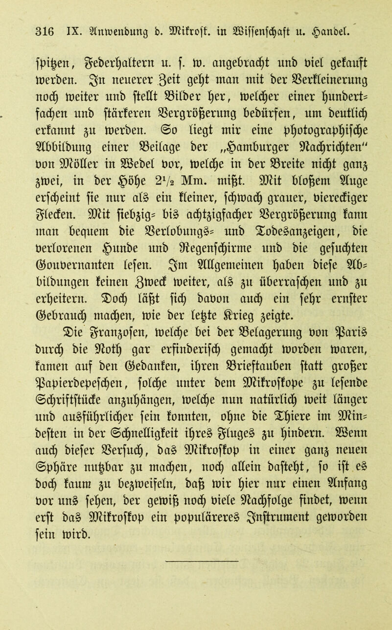 {pißen, Seberßattern u. f. W. angebracht unb biel getauft Werben. lyn neuerer Seit geh* ntan ntit ber Verfeinerung nodj Weiter nnb ftettt Silber her, Welcher einer i)itnbert= fachen unb ftärteren Vergrößerung bebürfen, um beutticf) erfannt gu tuerben. @o liegt mir eine gatjotdgrap£»ifc£)e Slbbilbung einer Veilage ber „Hamburger Vadjridjten'' tion äftötter in SBebel bor, Welche in ber Vreite nid^t gang gWei, in ber §öf)e 2l/a Mm. mißt. SJtit bloßem Singe erfcßeint fie nur als ein Keiner, fchtuadh grauer, bierecfiger glecfen. SOiit ftebgig= bis adjtgigfacher Vergrößerung fann man bequem bie VerlobungS* unb SWbeSangetgen, bie bertorenen fmnbe unb Vegenfdjitme unb bie gefuchten (goubernanten tefen. ^m StUgemeinen haben biefe 2tb= bitbungen feinen fftoecf tueiter, als git überrafdfen unb gu erheitern. SDocE) läßt fidf babon auch ein feßt ernfter (gebrauch machen, tnie ber leßte Krieg geigte. S)ie Srangofen, Welche bei ber Selagerung bon ißatiS burdh bie -Jtoth gar erfinberifcß gemacht tuorben tuaren, famen auf ben (gebanfen, ihren Vrieftauben ftatt großer Eßapierbepefcßen, fotc^e unter bent ÜDtifroffope gu tefenbe ©chriftftücfe anguhängen, Welche nun natürlich tueit länger unb ausführlicher fein fonnten, ohne bie Ulßere int Wim* beften in ber ©chnelligfeit ißreS SlugeS gu ßinbern. SBentt auch biefer Verfudh, baS SRifroffop in einer gang neuen «Sphäre nußbar gu machen, noch allein bafteßt, fo ift eS bocß faum gu begWeifeln, baß toir hier nur einen Slitfang bor unS feiten, ber getoiß noch biete Nachfolge finbet, Wenn erft baS SMfroffop ein populäreres Snftrument geworben fein Wirb.