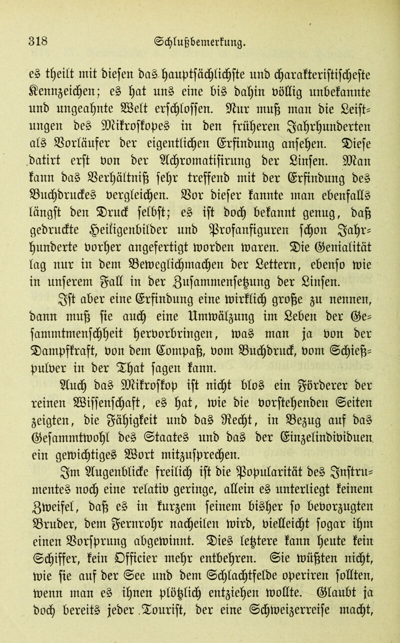 es tljeilt mit biefen baS fjauptfädpcfifte unb d)arafteriftifcf)efte Äennjeicfjen; eS f)at unS eilte bis batjin böttig unbefannte unb ungeahnte SS eit erfclfloffen. Stur mufj mau bie £eift= ungeit beS SRifroffopeS in ben früheren lyatfrlfunberten als 33orIäufer ber eigentlichen ©rftnbung anf elfen. ®iefe batirt erft bon ber Sfcffromatifirung ber Sinfen. SR au tarnt baS 23erf)ältnif} feljr treffeub mit ber ©rfinbung beS SBucffbrucfeS bergleicffen. SSor biefer fannte inan ebenfalls längft ben SDrucf felbft; eS ift bod) betannt genug, baff gebrudte .^eiligenbilber unb Profanfiguren fdffon 2fal)r= I)unberte Dörfer angefertigt tnorben tnaren. ®te (Genialität tag nur in bem Sktoegliäpuadjen ber Settern, ebenfo toie in unferem galt in ber gufammenfehung per giitfen. Sft aber eine (Srfinbung eine toirfücff groffe ju nennen, bann mu§ fie and) eine ITnttoäljung im Sebeit ber @e= fanuntmenfdjtieit Ijerborbringen, toaS man ja bon ber ©ampffraft, bon bem ©ompafs, bom S3ud)brud, bom ©dfjiefd pulber in ber 2d)at fagen fann. SCitd) baS SRifroffop ift nicht bloS ein görberer ber reinen SBiffenfdEjaft, eS f)at, toie bie bprftetjenben ©eiten jeigten, bie gäfpgfeit unb baS Stecht, in SSejug auf baS ©efammttooI)t beS ©taateS unb baS ber ©injelinbibibuen ein getoid^tigeS SSort mitjufpredfen. !ym Slugenblicfe freilich ift bie Popularität beS ^5ttftru= mente» nodff eine relatib geringe, allein e§ unterliegt feinem gtoeifel, bafj eS in furjem feinem bisher fo beborjugten SSruber, bem gernrohr nadjeilett toirb, bietteidjt fogar itjiit einen SSorfprmtg abgetoinnt. 2)ieS leidere fann heute fein ©cffiffer, fein Dfficier mef)r entbehren. @ie toüfjten nicht, toie fie auf ber @ee unb bem ©cljladjtfetbe operiren füllten, toenn man eS ihnen plötzlich entziehen tooKte. (Glaubt ja bod) bereits jeher .Stourift, ber eine ©cfjtoeijerreife ntadjt,