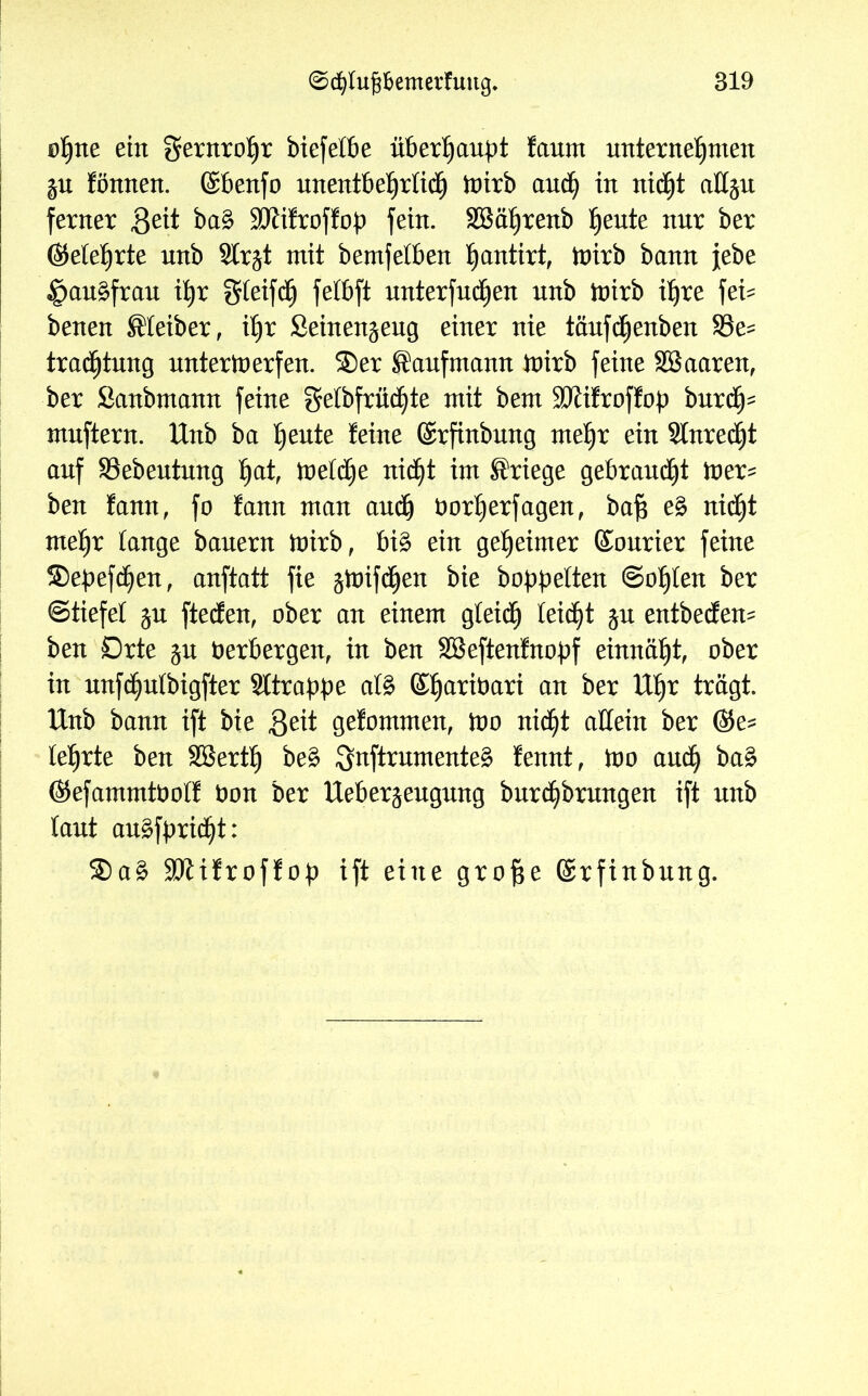 ofjne ein gernrofjr biefefbe überhaupt faurn unternehmen fönnen. föbenfo unentbehrlich toirb auch in nicht allgu ferner Seit ba£ SUftfroffop fein. SBä^renb ^ente nnr ber (Mehrte nnb Slr^t mit bemfelben fjantirt, brirb bann febe ipauäfrau ihr gfeifcfj fefbft nnterfndjen nnb toirb ihre fei- benen Kleiber, if)r Seinen^eng einer nie täufcfjenben S3e- tracfjtung unterwerfen. Ser Sanfmann toirb feine SBaaren, ber Sanbmann feine gefbfrüdjte mit bem SKifroffob burcfj- mnftern. Unb ba heute feine ©rfinbung mehr ein Slnredjt anf SSebeutnng hat, toefdjje nicht im Kriege gebrannt toer* ben fann, fo fann man auch borfjerfagen, bafs e£ nicfjt mefjr fange bauern toirb, bi£ ein geheimer Courier feine Sebefdjen, anftatt fie gtoifd^en bie babbelten ©ofjfen ber ©tiefet jn ftecfen, ober an einem gfeicfj feidfjt ju entbecfem ben örte $u Verbergen, in ben SSeftenfnobf einnäht, ober in unfdjufbigfter Sttrabbe afö ©fjaribari an ber Uhr trägt. Unb bann ift bie Seit gefommen, too nid^t allein ber (M lehrte ben Sßerth be3 3nftrumente£ fennt, too auch ba£ Ötefammtboff bon ber Ueber^eugung burcijbrungen ift unb fant auäfbridjt: Sa£ SKifroffob ift eine grofse ©rfinbung.