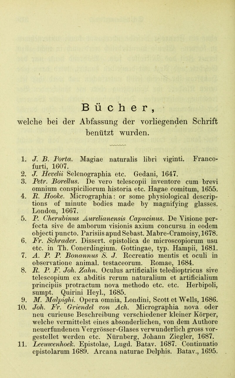 Bücher, welche bei der Abfassung der vorliegenden Schrift benützt wurden. 1. J. B. Porta. Magiae naturalis libri viginti. Franco- furti, 1607. 2. J. Hevelii Selenographia etc. Gedani, 1647. 3. Petr. Borellus. De vero telescopii inventore cum brevi omnium conspiciliorum bistoria etc. Hagae comitum, 1655. 4. R. Hooke. Micrographia: or some physiological descrip- tions of minute bodies made by magnifying glasses. London, 1667. 5. P. Cherubinus Aurelianensis Capucinus. De Yisione per- fecta sive de amborum visionis axium concursu in eodem objecti puncto. ParisiisapudSebast. Mabre-Cramoisy,1678. 6. Fr. Schräder. Dissert. epistolica de microscopiorum usu etc. in Th. Conerdingium. Gottingae, typ. Hampii, 1681. 7. A. P. P. Bonannus S. J. Recreatio mentis et oculi in observatione animal, testaceorum. Romae, 1684. 8. R. P. F. Joh. Zahn. Oculus artificialis teledioptricus sive telescopium ex abditis rerum naturalium et artificialium principiis protractum nova methodo etc. etc. Herbipoli, sumpt. Quirini Heyl., 1685. 9. M. Malpighi. Opera omnia, Londini, Scott et Wells, 1686. 10. Joh. Fr. Griendel von Ach. Micrographia nova oder neu curieuse Beschreibung verschiedener kleiner Körper, welche vermittelst eines absonderlichen, von dem Authore neuerfundenen Yergrösser-Glases verwunderlich gross vor- gestellet werden etc. Nürnberg, Johann Ziegler, 1687. 11. Leeuwenhoek. Epistolae, Lugd. Batav. 1687. Continuatio epistolarum 1689. Arcana naturae Delphis. Batav., 1695.