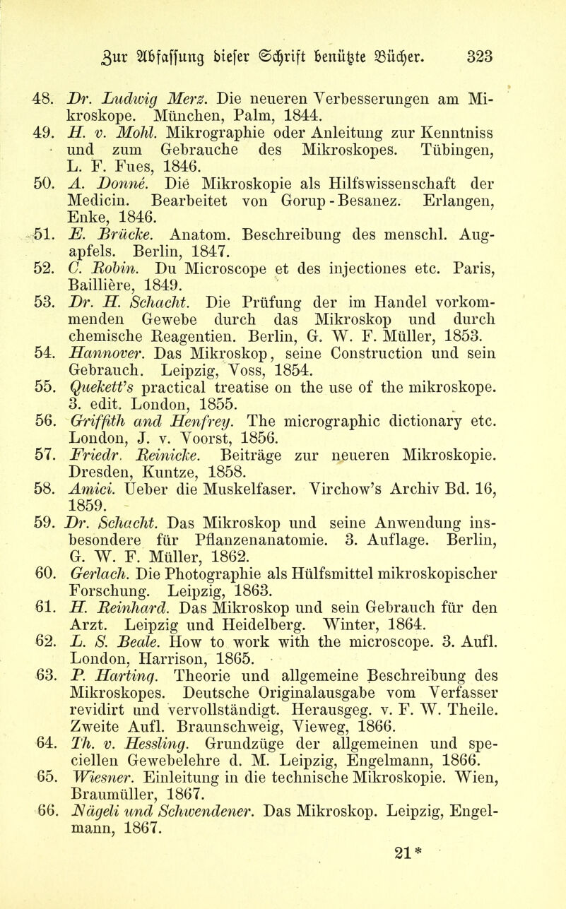 48. Br. Ludivig Merz. Die neueren Verbesserungen am Mi- kroskope. München, Palm, 1844. 49. H. v. Mohl. Mikrographie oder Anleitung zur Kenntniss und zum Gebrauche des Mikroskopes. Tübingen, L. F. Fues, 1846. 50. A. Bonne. Die Mikroskopie als Hilfswissenschaft der Medicin. Bearbeitet von Gorup - Besanez. Erlangen, Enke, 1846. 51. JE. Brücke. Anatom. Beschreibung des menschl. Aug- apfels. Berlin, 1847. 52. C. Bobin. Du Microscope et des injectiones etc. Paris, Bailliere, 1849. 53. Br. H. Schacht. Die Prüfung der im Handel vorkom- menden Gewebe durch das Mikroskop und durch chemische Reagentien. Berlin, G. W. F. Müller, 1853. 54. Hannover. Das Mikroskop, seine Construction und sein Gebrauch. Leipzig, Voss, 1854. 55. Queketfs practical treatise on the use of the mikroskope. 3. edit. London, 1855. 56. Griffith and Henfrey. The micrographic dictionary etc. London, J. v. Voorst, 1856. 57. Friedr, Beinicke. Beiträge zur neueren Mikroskopie. Dresden, Kuntze, 1858. 58. Amid. Ueber die Muskelfaser. Virchow’s Archiv Bd. 16, 1859. 59. Br. Schacht. Das Mikroskop und seine Anwendung ins- besondere für Pflanzenanatomie. 3. Auflage. Berlin, G. W. F. Müller, 1862. 60. Gerlach. Die Photographie als Hiilfsmittel mikroskopischer Forschung. Leipzig, 1863. 61. H. Bernhard. Das Mikroskop und sein Gebrauch für den Arzt. Leipzig und Heidelberg. Winter, 1864. 62. L. S. Beate. How to work with the microscope. 3. Aufl. London, Harrison, 1865. 63. P. Harting. Theorie und allgemeine Beschreibung des Mikroskopes. Deutsche Originalausgabe vom Verfasser revidirt und vervollständigt. Herausgeg. v. F. W. Theile. Zweite Aufl. Braunschweig, Vieweg, 1866. 64. Th. v. Hessling. Grundzüge der allgemeinen und spe- ciellen Gewebelehre d. M. Leipzig, Engelmann, 1866. 65. Wiesner. Einleitung in die technische Mikroskopie. Wien, Braumüller, 1867. 66. JSägeli und Schwendener. Das Mikroskop. Leipzig, Engel- mann, 1867.