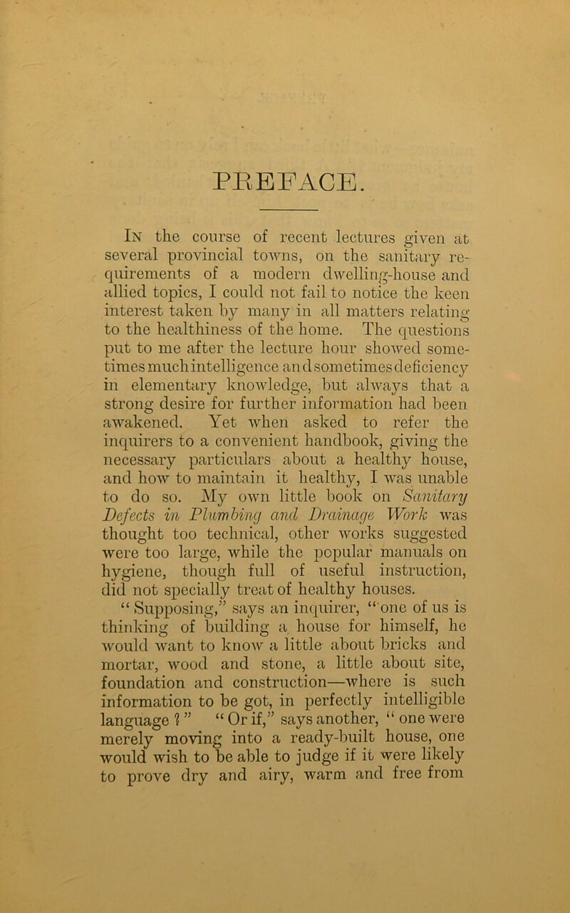 PREFACE. In the course of recent lectures given at several provincial towns, on the sanitary re- quirements of a modern dwelling-house and allied topics, I could not fail to notice the keen interest taken by many in all matters relating to the healthiness of the home. The questions put to me after the lecture hour showed some- times much intelligence andsometimesdeficiency in elementary knowledge, but always that a strong desire for further information had been awakened. Yet when asked to refer the inquirers to a convenient handbook, giving the necessary particulars about a healthy house, and how to maintain it healthy, I was unable to do so. My own little book on Sanitary Defects in Plumbing and Drainage Work was thought too technical, other works suggested were too large, while the popular manuals on hygiene, though full of useful instruction, did not specially treat of healthy houses. “ Supposing,” says an inquirer, “ one of us is thinking of building a house for himself, he would want to know a little about bricks and mortar, wood and stone, a little about site, foundation and construction—where is such information to be got, in perfectly intelligible language ? ” “ Or if,” says another, “ one were merely moving into a ready-built house, one would wish to be able to judge if it were likely to prove dry and airy, warm and free from
