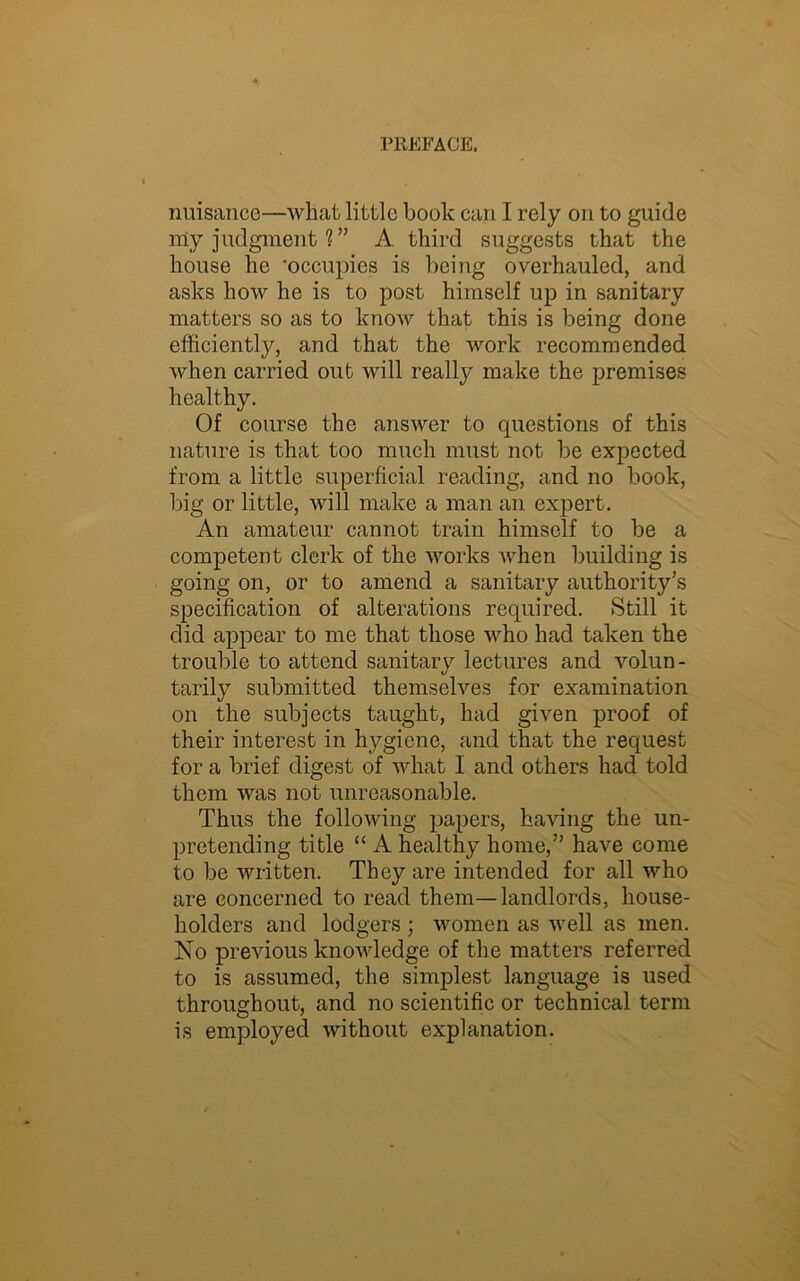 nuisance—what little book can I rely on to guide my judgment?” A third suggests that the house he 'occupies is being overhauled, and asks how he is to post himself up in sanitary matters so as to know that this is being done efficiently, and that the work recommended when carried out will really make the premises healthy. Of course the answer to questions of this nature is that too much must not be expected from a little superficial reading, and no book, big or little, will make a man an expert. An amateur cannot train himself to be a competent clerk of the works when building is going on, or to amend a sanitary authority's specification of alterations required. Still it did appear to me that those who had taken the trouble to attend sanitary lectures and volun- tarily submitted themselves for examination on the subjects taught, had given proof of their interest in hygiene, and that the request for a brief digest of what I and others had told them was not unreasonable. Thus the following papers, having the un- pretending title “ A healthy home, have come to be written. They are intended for all who are concerned to read them—landlords, house- holders and lodgers ; women as well as men. No previous knowledge of the matters referred to is assumed, the simplest language is used throughout, and no scientific or technical term is employed without explanation.