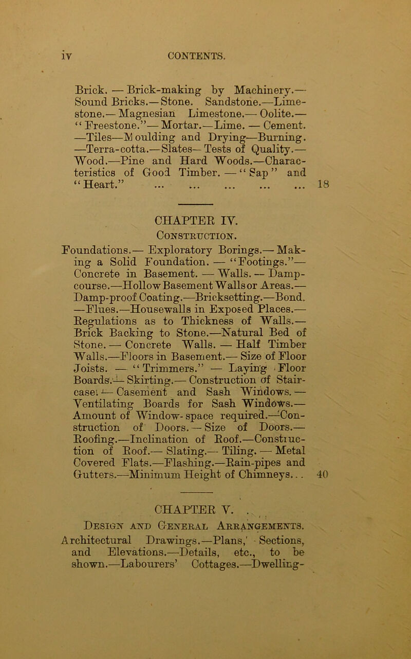 Brick. — Brick-making by Machinery.— Sound Bricks.—Stone. Sandstone.—Lime- stone.— Magnesian Limestone.— Oolite.— “ Freestone.”—Mortar.—Lime. — Cement. —Tiles—Moulding and Drying—Burning. —Terra-cotta.—Slates—Tests of Quality.— Wood.—Pine and Hard Woods.—Charac- teristics of Good Timber.—“Sap” and “Heart.” 18 CHAPTER IV. Construction. Foundations,— Exploratory Borings.— Mak- ing a Solid Foundation. — “Footings.”— Concrete in Basement. — Walls. — Damp- course.—Hollow Basement Wallsor Areas.— Damp-proof Coating.—Bricksetting.—Bond. —Flues.—Housewalls in Exposed Places.— Regulations as to Thickness of Walls.— Brick Backing to Stone.—Natural Bed of Stone.— Concrete Walls. — Half Timber Walls.—Floors in Basement.— Size of Floor Joists. — “Trimmers.” — Laying Floor Boards.-^- Skirting.— Construction of Stair- case; 1— Casement and Sash Windows. — Ventilating Boards for Sash Windows.— Amount of Window- space required.—Con- struction of Doors. — Size of Doors.— Roofing.—Inclination of Roof.—Constiuc- tion of Roof.— Slating.— Tiling. — Metal Covered Flats.—Flashing.—Rain-pipes and Gutters.—Minimum Height of Chimneys... 40 CHAPTER V. . Design and General Arrangements. Architectural Drawings.—Plans,' Sections, and Elevations.—Details, etc., to be shown.—Labourers’ Cottages.—Dwelling-