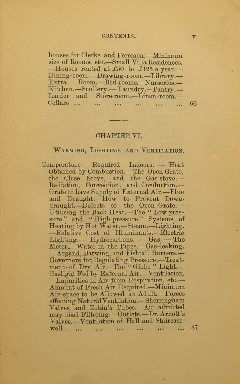 houses for Clerks and Foremen.—Minrmnm size of Rooms, etc.—Small Villa Residences. —Houses rented at £50 to £125 a year.— Dining-room.—Drawing-room.—Library.— Extra Room.—Bed-rooms.—Nurseries.— Kitchen.—Scullery.— Laundry.—Pantry.— Larder and Store-room.—Linen-room.— Cellars 66 CHAPTER VI. Warming, Lighting, and Ventilation. Temperature Required Indoors. — Heat Obtained by Combustion.—The Open Grate, the Close Stove, and the Gas-stove.— Radiation, Convection, and Conduction.— Grate to have Supply of External Air.—Flue and Draught.—How to Prevent Down- draught.—Defects of the Open Grate.— Utilising the Back Heat.—The “ Low-pres- sure ” and “High-pressure” Systems of Heating by Hot Water.—Steam.—Lighting. —Relative Cost of Illuminants.—Electric Lighting.— Hydrocarbons. — Gas. — The Meter,.—Water in the Pipes.—Gas-leaking. —Arg^nd, Batwing, and Fishtail Burners.— Governors for Regulating Pressure.—Treat- ment- of Dry Air.—The “ Globe ” Light.— Gaslight Fed by External Air.—Ventilation. —Impurities in Air from Respiration, etc.— Amount of Fresh Air Required.—Minimum Air-space to be Allowed an Adult.—Forces effecting N atural V dntilation.—Sherringham Valves and Tobin’s Tubes.—Air admitted may need Filtering.—Outlets.—Dr. Arnott’s Valves.—Ventilation of Hall and Staircase- well ... ... ... ... ••• ••• 87