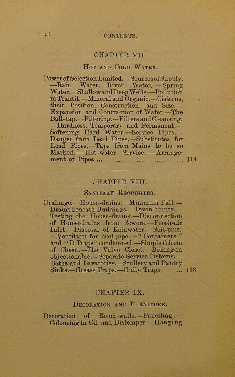 CHAPTER VII. Hot and Cold Water. Power of Selection Limited.—Sources of Supply. —Rain Water. —River Water. — Spring Water. —Shallow and Deep Wells.—Pollution in Transit.—Mineral and Organic.—Cisterns, their Position, Construction, and Size.— Expansion and Contraction of Water.—The Ball-tap.—Filtering.—Filters and Cleansing. —Hardness, Temporary and Permanent.— Softening Hard Water.—Service Pipes.— Danger from Lead Pipes.—Substitutes for Lead Pipes.—Taps from Mains to he so Marked. — Hot-water Service. — Arrange- ment of Pipes 114 CHAPTER VIII. Sanitary Requisites. Drainage. —House -drains. —Minimum Fal i. — Drains beneath Buildings.—Drain-joints.— Testing the House-drains.—Disconnection of House-drains from Sewers.—Fresh-air Inlet.—Disposal of Rainwater.—Soil-pipe. —Ventilator for Soil-pipe.—“ Containers ” and “D Traps” condemned.—Simplest form of Closet.—The Valve Closet.—Boxing-in objectionable.—Separate Service Cisterns.— Baths and Lavatories.—Scullery and Pantry Sinks.—Grease Traps.—Gully Traps ... 133 CHAPTER IX. Decoration and Furniture. Decoration of Room-walls.—Panelling.— Colouring in Oil and Distempor.—Hangi ng