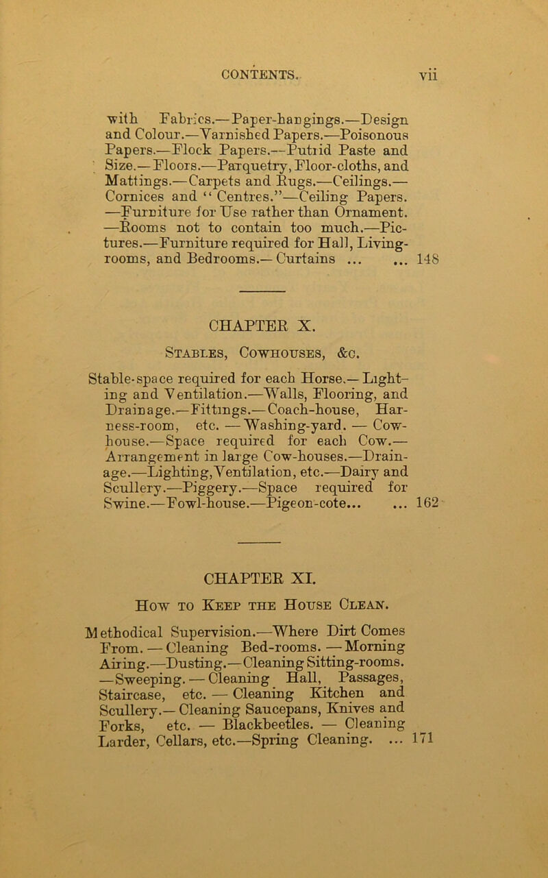 with Fabrics.— Paper-hangings.—Design and Colour.—Varnished Papers.—Poisonous Papers.—Plock Papers.—Putrid Paste and Size.—Floors.—Parquetry, Floor-cloths, and Mattings.—Carpets and Pugs.—Ceilings.— Cornices and “ Centres.”—Ceiling Papers. —Furniture lor Use rather than Ornament. —Rooms not to contain too much.—Pic- tures.—Furniture required for Hall, Living- rooms, and Bedrooms.— Curtains 148 CHAPTER X. Stables, Cowhouses, &c. Stable-space required for each Horse.—Light- ing and Ventilation.—Walls, Flooring, and Drainage.—Fittings.— Coach-house, Har- ness-room, etc. —Washing-yard. — Cow- house.—Space required for each Cowr.— Arrangement in large Cow-houses.—Drain- age.—Lighting,Ventilation, etc.—Dairy and Scullery.—Piggery.—Space required for Swine.—Fowl-house.—Pigeon-cote 162 CHAPTER XI. How to Keep the House Clean. M ethodical Supervision.—Where Dirt Comes From. — Cleaning Bed-rooms. — Morning Airing.—Dusting.—Cleaning Sitting-rooms. —Sweeping. — Cleaning Hall, Passages, Staircase, etc. — Cleaning Kitchen and Scullery.— Cleaning Saucepans, Knives and Forks, etc. — Blackheetles. — Cleaning Larder, Cellars, etc.—Spring Cleaning. ... 171