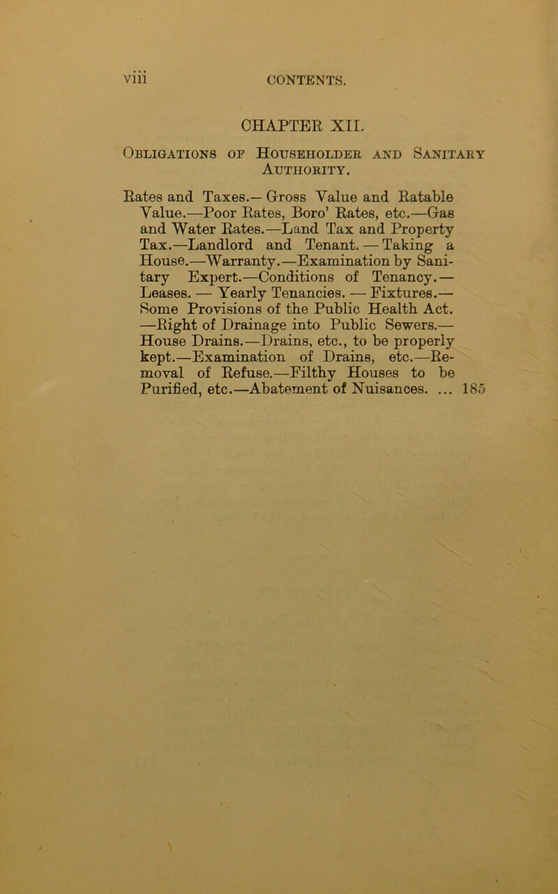 CHAPTER XII. Obligations of Householder and Sanitary Authority. Rates and Taxes.— Gross Value and Ratable Value.—Poor Rates, Boro’ Rates, etc.—Gas and Water Rates.—Land Tax and Property Tax.—Landlord and Tenant.—Taking a House.—Warranty.—Examination by Sani- tary Expert.—Conditions of Tenancy.— Leases. — Yearly Tenancies. — Fixtures.— Some Provisions of the Public Health Act. —Right of Drainage into Public Sewers.— House Drains.—Drains, etc., to be properly kept.—Examination of Drains, etc.—Re- moval of Refuse.—Filthy Houses to be Purified, etc.—Abatement of Nuisances. ... 18o