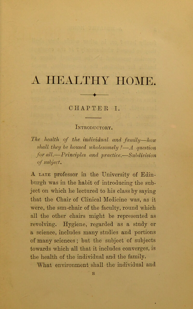 A HEALTHY HOME. ♦ CHAPTER I. Introductory. The health of the individual and family—how shall they he housed wholesomely ?—A question for all.—Principles and practice.—Subdivision of subject. A late professor in the University of Edin- burgh was in the habit of introducing the sub- ject on which he lectured to his class by saying that the Chair of Clinical Medicine was, as it were, the sun-chair of the faculty, round which all the other chairs might be represented as revolving. Hygiene, regarded as a study or a science, includes many studies and portions of many sciences; but the subject of subjects towards which all that it includes converges, is the health of the individual and the family. What environment shall the individual and B