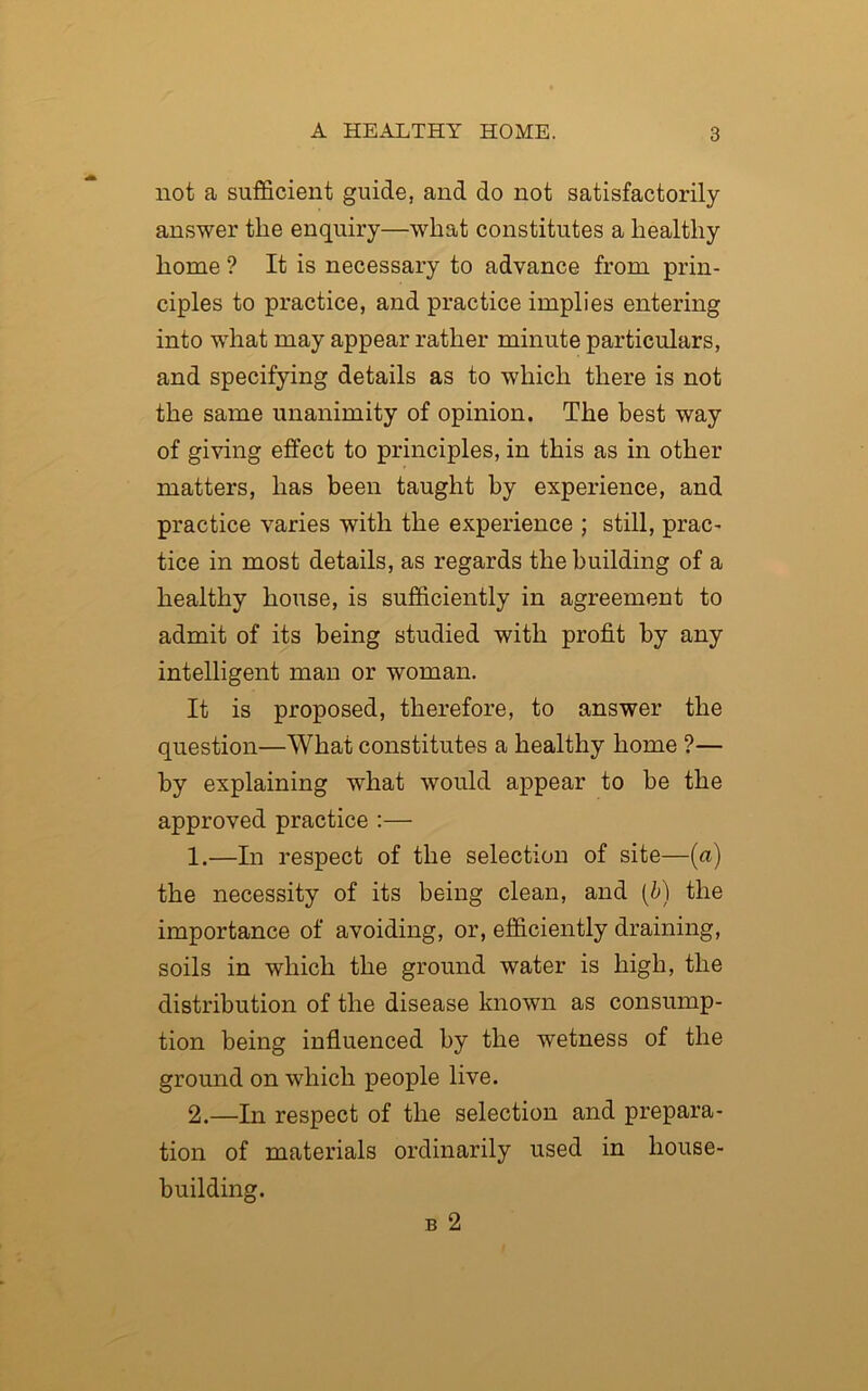 not a sufficient guide, and do not satisfactorily answer the enquiry—what constitutes a healthy home ? It is necessary to advance from prin- ciples to practice, and practice implies entering into what may appear rather minute particulars, and specifying details as to which there is not the same unanimity of opinion. The best way of giving effect to principles, in this as in other matters, has been taught by experience, and practice varies with the experience ; still, prac- tice in most details, as regards the building of a healthy house, is sufficiently in agreement to admit of its being studied with profit by any intelligent man or woman. It is proposed, therefore, to answer the question—What constitutes a healthy home ?— by explaining what would appear to be the approved practice :— 1. —In respect of the selection of site—(a) the necessity of its being clean, and (b) the importance of avoiding, or, efficiently draining, soils in which the ground water is high, the distribution of the disease known as consump- tion being influenced by the wetness of the ground on which people live. 2. —In respect of the selection and prepara- tion of materials ordinarily used in house- building. b 2