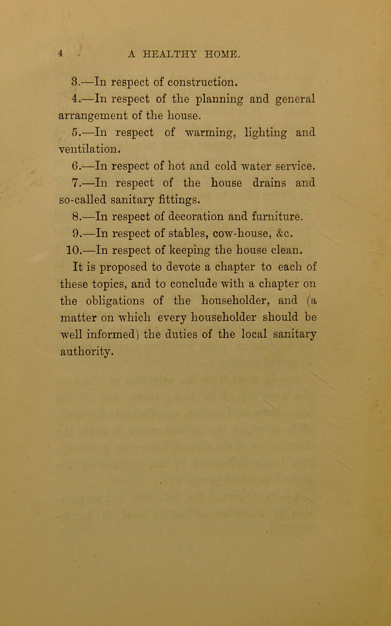 3. —In respect of construction. 4. —In respect of the planning and general arrangement of the house. 5. —In respect of warming, lighting and ventilation. 6. —In respect of hot and cold water service. 7. —In respect of the house drains and so-called sanitary fittings. 8. —In respect of decoration and furniture. 9. —In respect of stables, cow-house, &c. 10.—In respect of keeping the house clean. It is proposed to devote a chapter to each of these topics, and to conclude with a chapter on the obligations of the householder, and (a matter on which every householder should be well informed) the duties of the local sanitary authority.